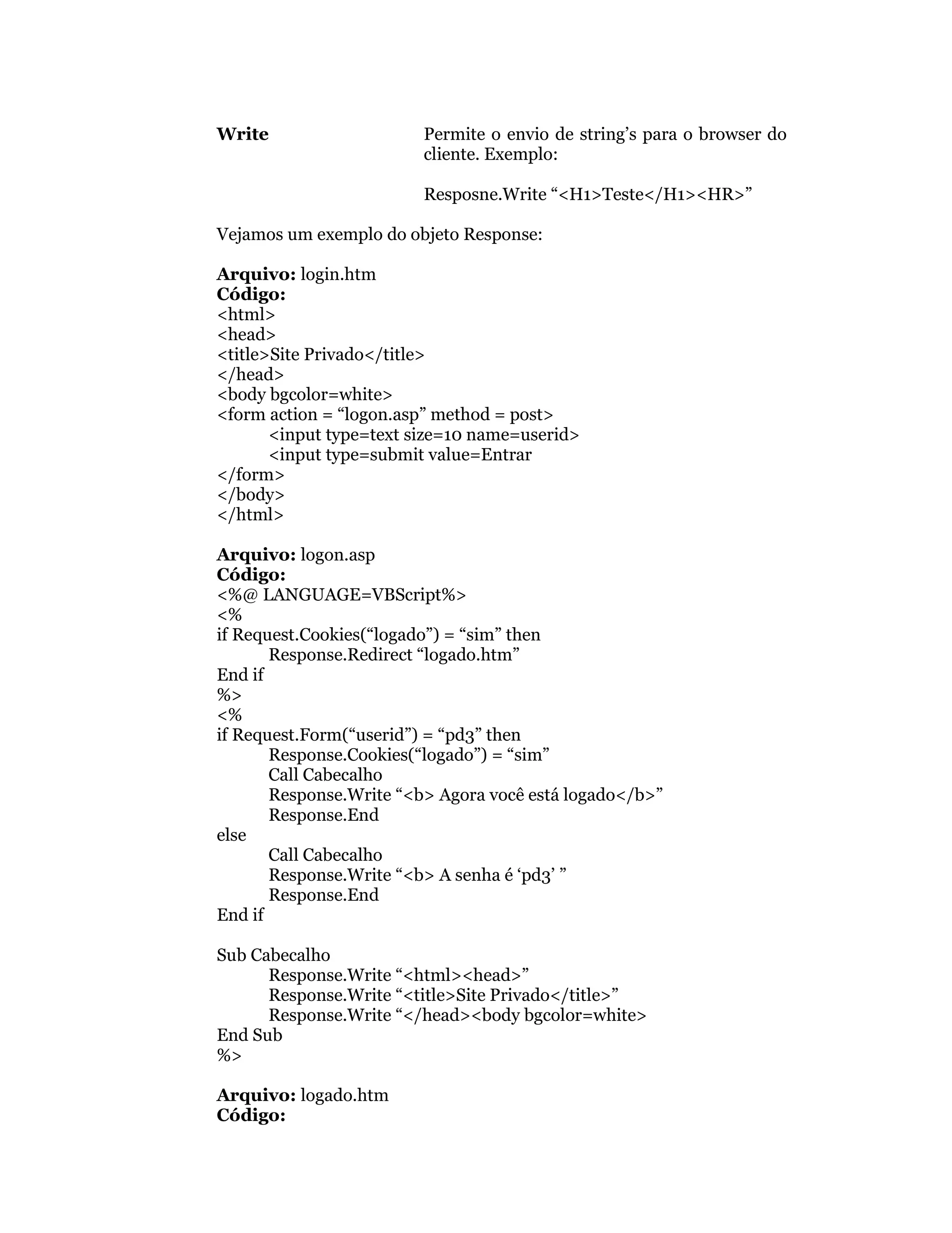 Write                    Permite o envio de string’s para o browser do
                         cliente. Exemplo:

                         Resposne.Write “<H1>Teste</H1><HR>”

Vejamos um exemplo do objeto Response:

Arquivo: login.htm
Código:
<html>
<head>
<title>Site Privado</title>
</head>
<body bgcolor=white>
<form action = “logon.asp” method = post>
       <input type=text size=10 name=userid>
       <input type=submit value=Entrar
</form>
</body>
</html>

Arquivo: logon.asp
Código:
<%@ LANGUAGE=VBScript%>
<%
if Request.Cookies(“logado”) = “sim” then
       Response.Redirect “logado.htm”
End if
%>
<%
if Request.Form(“userid”) = “pd3” then
       Response.Cookies(“logado”) = “sim”
       Call Cabecalho
       Response.Write “<b> Agora você está logado</b>”
       Response.End
else
       Call Cabecalho
       Response.Write “<b> A senha é ‘pd3’ ”
       Response.End
End if

Sub Cabecalho
      Response.Write “<html><head>”
      Response.Write “<title>Site Privado</title>”
      Response.Write “</head><body bgcolor=white>
End Sub
%>

Arquivo: logado.htm
Código:
 
