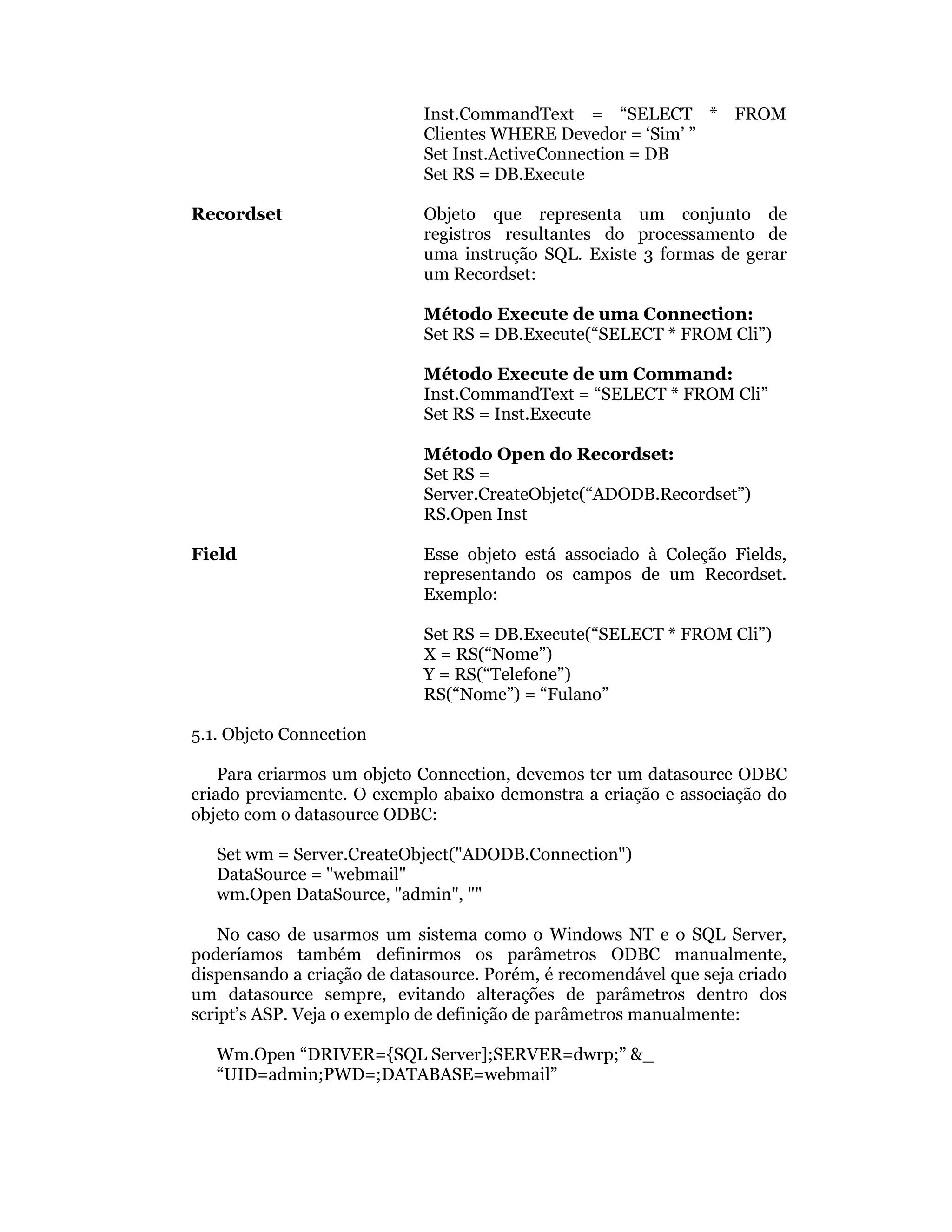 Inst.CommandText = “SELECT * FROM
                            Clientes WHERE Devedor = ‘Sim’ ”
                            Set Inst.ActiveConnection = DB
                            Set RS = DB.Execute

Recordset                   Objeto que representa um conjunto de
                            registros resultantes do processamento de
                            uma instrução SQL. Existe 3 formas de gerar
                            um Recordset:

                            Método Execute de uma Connection:
                            Set RS = DB.Execute(“SELECT * FROM Cli”)

                            Método Execute de um Command:
                            Inst.CommandText = “SELECT * FROM Cli”
                            Set RS = Inst.Execute

                            Método Open do Recordset:
                            Set RS =
                            Server.CreateObjetc(“ADODB.Recordset”)
                            RS.Open Inst

Field                       Esse objeto está associado à Coleção Fields,
                            representando os campos de um Recordset.
                            Exemplo:

                            Set RS = DB.Execute(“SELECT * FROM Cli”)
                            X = RS(“Nome”)
                            Y = RS(“Telefone”)
                            RS(“Nome”) = “Fulano”

5.1. Objeto Connection

    Para criarmos um objeto Connection, devemos ter um datasource ODBC
criado previamente. O exemplo abaixo demonstra a criação e associação do
objeto com o datasource ODBC:

   Set wm = Server.CreateObject("ADODB.Connection")
   DataSource = "webmail"
   wm.Open DataSource, "admin", ""

    No caso de usarmos um sistema como o Windows NT e o SQL Server,
poderíamos também definirmos os parâmetros ODBC manualmente,
dispensando a criação de datasource. Porém, é recomendável que seja criado
um datasource sempre, evitando alterações de parâmetros dentro dos
script’s ASP. Veja o exemplo de definição de parâmetros manualmente:

   Wm.Open “DRIVER={SQL Server];SERVER=dwrp;” &_
   “UID=admin;PWD=;DATABASE=webmail”
 