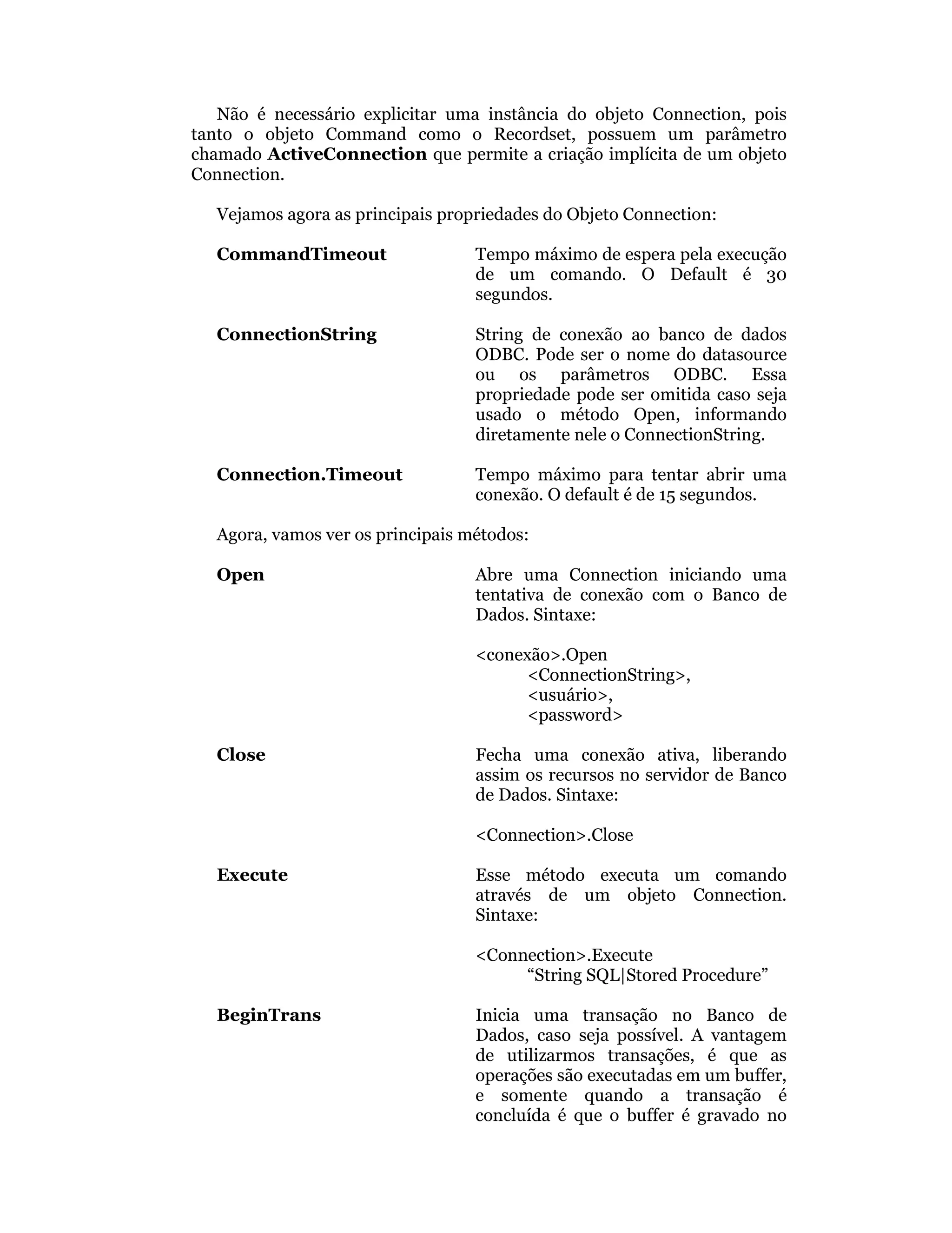 Não é necessário explicitar uma instância do objeto Connection, pois
tanto o objeto Command como o Recordset, possuem um parâmetro
chamado ActiveConnection que permite a criação implícita de um objeto
Connection.

   Vejamos agora as principais propriedades do Objeto Connection:

   CommandTimeout                  Tempo máximo de espera pela execução
                                   de um comando. O Default é 30
                                   segundos.

   ConnectionString                String de conexão ao banco de dados
                                   ODBC. Pode ser o nome do datasource
                                   ou os parâmetros ODBC. Essa
                                   propriedade pode ser omitida caso seja
                                   usado o método Open, informando
                                   diretamente nele o ConnectionString.

   Connection.Timeout              Tempo máximo para tentar abrir uma
                                   conexão. O default é de 15 segundos.

   Agora, vamos ver os principais métodos:

   Open                            Abre uma Connection iniciando uma
                                   tentativa de conexão com o Banco de
                                   Dados. Sintaxe:

                                   <conexão>.Open
                                         <ConnectionString>,
                                         <usuário>,
                                         <password>

   Close                           Fecha uma conexão ativa, liberando
                                   assim os recursos no servidor de Banco
                                   de Dados. Sintaxe:

                                   <Connection>.Close

   Execute                         Esse método executa um comando
                                   através de um objeto Connection.
                                   Sintaxe:

                                   <Connection>.Execute
                                        “String SQL|Stored Procedure”

   BeginTrans                      Inicia uma transação no Banco de
                                   Dados, caso seja possível. A vantagem
                                   de utilizarmos transações, é que as
                                   operações são executadas em um buffer,
                                   e somente quando a transação é
                                   concluída é que o buffer é gravado no
 