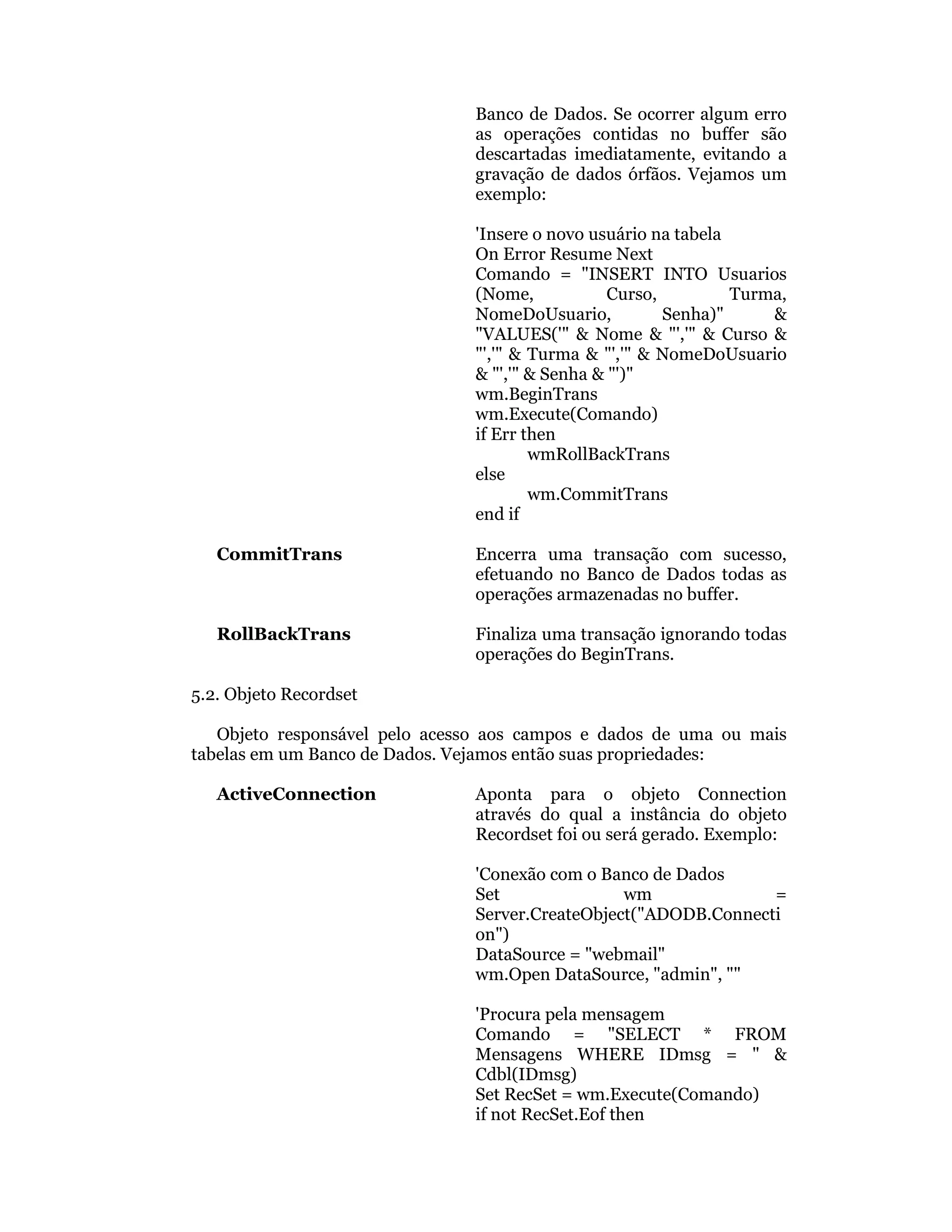 Banco de Dados. Se ocorrer algum erro
                               as operações contidas no buffer são
                               descartadas imediatamente, evitando a
                               gravação de dados órfãos. Vejamos um
                               exemplo:

                               'Insere o novo usuário na tabela
                               On Error Resume Next
                               Comando = "INSERT INTO Usuarios
                               (Nome,            Curso,         Turma,
                               NomeDoUsuario,           Senha)"     &
                               "VALUES('" & Nome & "','" & Curso &
                               "','" & Turma & "','" & NomeDoUsuario
                               & "','" & Senha & "')"
                               wm.BeginTrans
                               wm.Execute(Comando)
                               if Err then
                                       wmRollBackTrans
                               else
                                       wm.CommitTrans
                               end if

   CommitTrans                 Encerra uma transação com sucesso,
                               efetuando no Banco de Dados todas as
                               operações armazenadas no buffer.

   RollBackTrans               Finaliza uma transação ignorando todas
                               operações do BeginTrans.

5.2. Objeto Recordset

   Objeto responsável pelo acesso aos campos e dados de uma ou mais
tabelas em um Banco de Dados. Vejamos então suas propriedades:

   ActiveConnection            Aponta para o objeto Connection
                               através do qual a instância do objeto
                               Recordset foi ou será gerado. Exemplo:

                               'Conexão com o Banco de Dados
                               Set               wm              =
                               Server.CreateObject("ADODB.Connecti
                               on")
                               DataSource = "webmail"
                               wm.Open DataSource, "admin", ""

                               'Procura pela mensagem
                               Comando = "SELECT * FROM
                               Mensagens WHERE IDmsg = " &
                               Cdbl(IDmsg)
                               Set RecSet = wm.Execute(Comando)
                               if not RecSet.Eof then
 