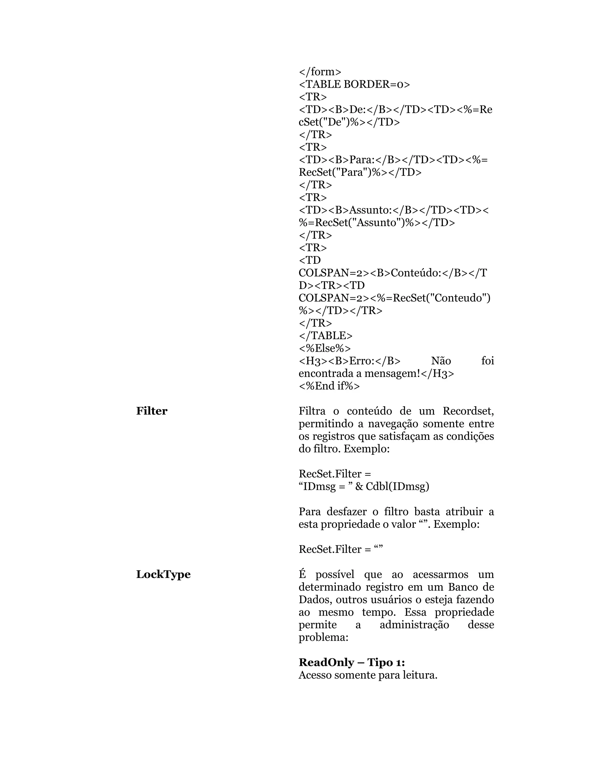 </form>
           <TABLE BORDER=0>
           <TR>
           <TD><B>De:</B></TD><TD><%=Re
           cSet("De")%></TD>
           </TR>
           <TR>
           <TD><B>Para:</B></TD><TD><%=
           RecSet("Para")%></TD>
           </TR>
           <TR>
           <TD><B>Assunto:</B></TD><TD><
           %=RecSet("Assunto")%></TD>
           </TR>
           <TR>
           <TD
           COLSPAN=2><B>Conteúdo:</B></T
           D><TR><TD
           COLSPAN=2><%=RecSet("Conteudo")
           %></TD></TR>
           </TR>
           </TABLE>
           <%Else%>
           <H3><B>Erro:</B>        Não  foi
           encontrada a mensagem!</H3>
           <%End if%>

Filter     Filtra o conteúdo de um Recordset,
           permitindo a navegação somente entre
           os registros que satisfaçam as condições
           do filtro. Exemplo:

           RecSet.Filter =
           “IDmsg = ” & Cdbl(IDmsg)

           Para desfazer o filtro basta atribuir a
           esta propriedade o valor “”. Exemplo:

           RecSet.Filter = “”

LockType   É possível que ao acessarmos um
           determinado registro em um Banco de
           Dados, outros usuários o esteja fazendo
           ao mesmo tempo. Essa propriedade
           permite    a    administração      desse
           problema:

           ReadOnly – Tipo 1:
           Acesso somente para leitura.
 
