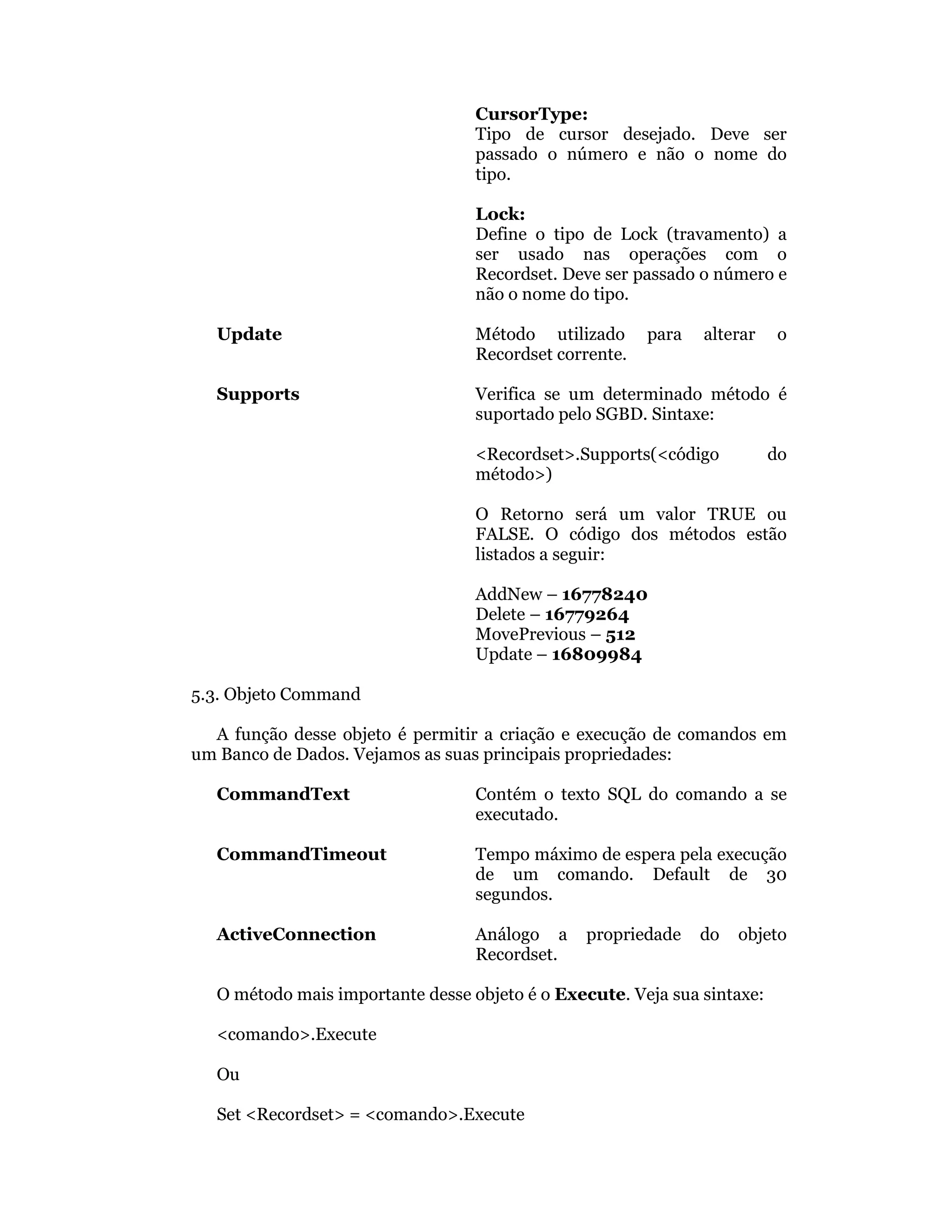 CursorType:
                                   Tipo de cursor desejado. Deve ser
                                   passado o número e não o nome do
                                   tipo.

                                   Lock:
                                   Define o tipo de Lock (travamento) a
                                   ser usado nas operações com o
                                   Recordset. Deve ser passado o número e
                                   não o nome do tipo.

   Update                          Método utilizado      para   alterar    o
                                   Recordset corrente.

   Supports                        Verifica se um determinado método é
                                   suportado pelo SGBD. Sintaxe:

                                   <Recordset>.Supports(<código           do
                                   método>)

                                   O Retorno será um valor TRUE ou
                                   FALSE. O código dos métodos estão
                                   listados a seguir:

                                   AddNew – 16778240
                                   Delete – 16779264
                                   MovePrevious – 512
                                   Update – 16809984

5.3. Objeto Command

  A função desse objeto é permitir a criação e execução de comandos em
um Banco de Dados. Vejamos as suas principais propriedades:

   CommandText                     Contém o texto SQL do comando a se
                                   executado.

   CommandTimeout                  Tempo máximo de espera pela execução
                                   de um comando. Default de 30
                                   segundos.

   ActiveConnection                Análogo a    propriedade     do   objeto
                                   Recordset.

   O método mais importante desse objeto é o Execute. Veja sua sintaxe:

   <comando>.Execute

   Ou

   Set <Recordset> = <comando>.Execute
 