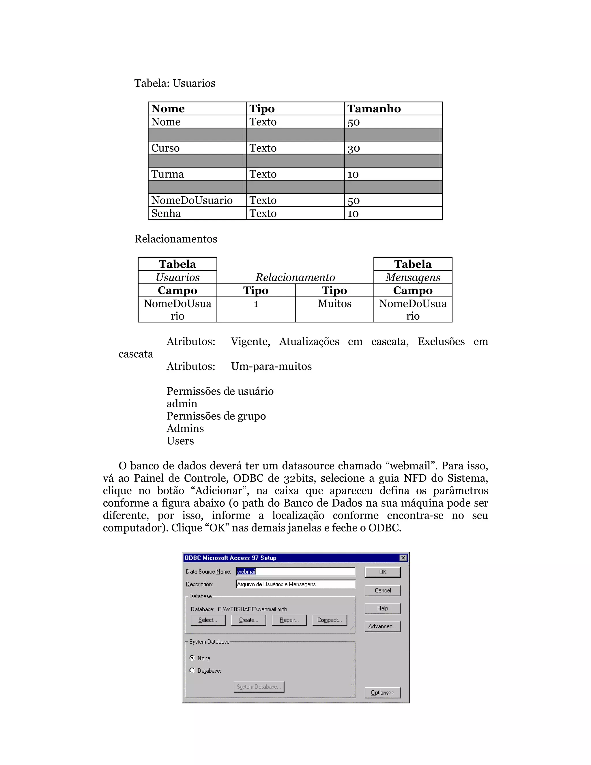 Tabela: Usuarios

         Nome                Tipo              Tamanho
         Nome                Texto             50

         Curso               Texto             30

         Turma               Texto             10

         NomeDoUsuario       Texto             50
         Senha               Texto             10

      Relacionamentos

          Tabela                                       Tabela
          Usuarios            Relacionamento          Mensagens
          Campo             Tipo         Tipo          Campo
        NomeDoUsua            1          Muitos      NomeDoUsua
            rio                                          rio

             Atributos:   Vigente, Atualizações em cascata, Exclusões em
   cascata
             Atributos:   Um-para-muitos

             Permissões de usuário
             admin
             Permissões de grupo
             Admins
             Users

    O banco de dados deverá ter um datasource chamado “webmail”. Para isso,
vá ao Painel de Controle, ODBC de 32bits, selecione a guia NFD do Sistema,
clique no botão “Adicionar”, na caixa que apareceu defina os parâmetros
conforme a figura abaixo (o path do Banco de Dados na sua máquina pode ser
diferente, por isso, informe a localização conforme encontra-se no seu
computador). Clique “OK” nas demais janelas e feche o ODBC.
 