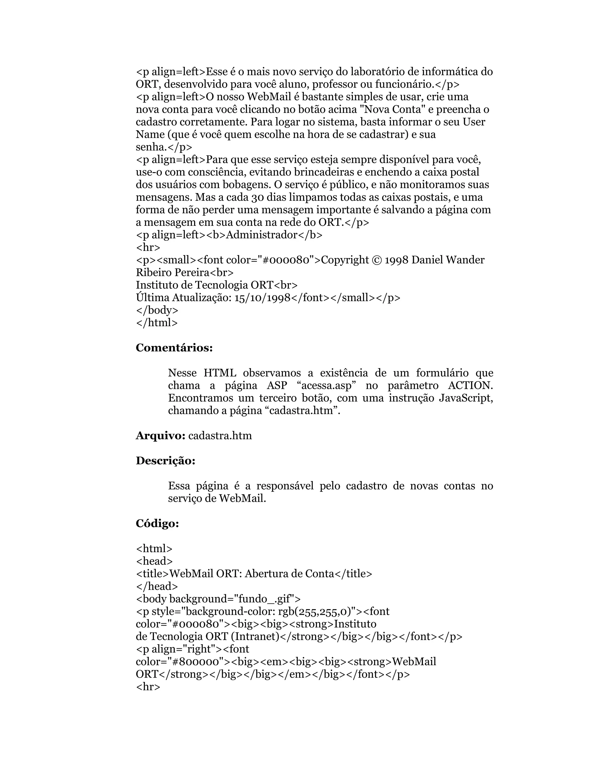 <p align=left>Esse é o mais novo serviço do laboratório de informática do
ORT, desenvolvido para você aluno, professor ou funcionário.</p>
<p align=left>O nosso WebMail é bastante simples de usar, crie uma
nova conta para você clicando no botão acima "Nova Conta" e preencha o
cadastro corretamente. Para logar no sistema, basta informar o seu User
Name (que é você quem escolhe na hora de se cadastrar) e sua
senha.</p>
<p align=left>Para que esse serviço esteja sempre disponível para você,
use-o com consciência, evitando brincadeiras e enchendo a caixa postal
dos usuários com bobagens. O serviço é público, e não monitoramos suas
mensagens. Mas a cada 30 dias limpamos todas as caixas postais, e uma
forma de não perder uma mensagem importante é salvando a página com
a mensagem em sua conta na rede do ORT.</p>
<p align=left><b>Administrador</b>
<hr>
<p><small><font color="#000080">Copyright © 1998 Daniel Wander
Ribeiro Pereira<br>
Instituto de Tecnologia ORT<br>
Última Atualização: 15/10/1998</font></small></p>
</body>
</html>

Comentários:

      Nesse HTML observamos a existência de um formulário que
      chama a página ASP “acessa.asp” no parâmetro ACTION.
      Encontramos um terceiro botão, com uma instrução JavaScript,
      chamando a página “cadastra.htm”.

Arquivo: cadastra.htm

Descrição:

      Essa página é a responsável pelo cadastro de novas contas no
      serviço de WebMail.

Código:

<html>
<head>
<title>WebMail ORT: Abertura de Conta</title>
</head>
<body background="fundo_.gif">
<p style="background-color: rgb(255,255,0)"><font
color="#000080"><big><big><strong>Instituto
de Tecnologia ORT (Intranet)</strong></big></big></font></p>
<p align="right"><font
color="#800000"><big><em><big><big><strong>WebMail
ORT</strong></big></big></em></big></font></p>
<hr>
 