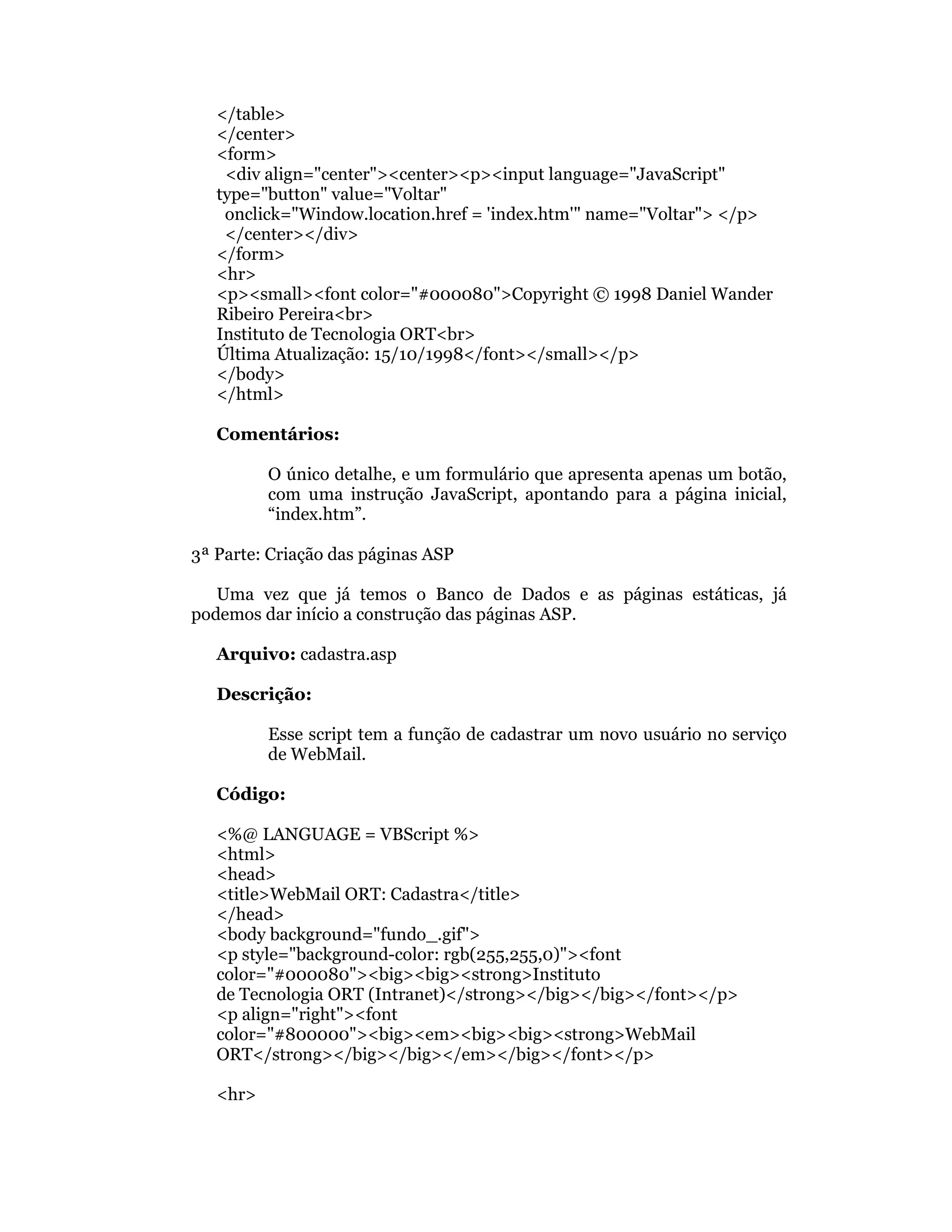 </table>
   </center>
   <form>
    <div align="center"><center><p><input language="JavaScript"
   type="button" value="Voltar"
    onclick="Window.location.href = 'index.htm'" name="Voltar"> </p>
    </center></div>
   </form>
   <hr>
   <p><small><font color="#000080">Copyright © 1998 Daniel Wander
   Ribeiro Pereira<br>
   Instituto de Tecnologia ORT<br>
   Última Atualização: 15/10/1998</font></small></p>
   </body>
   </html>

   Comentários:

          O único detalhe, e um formulário que apresenta apenas um botão,
          com uma instrução JavaScript, apontando para a página inicial,
          “index.htm”.

3ª Parte: Criação das páginas ASP

   Uma vez que já temos o Banco de Dados e as páginas estáticas, já
podemos dar início a construção das páginas ASP.

   Arquivo: cadastra.asp

   Descrição:

          Esse script tem a função de cadastrar um novo usuário no serviço
          de WebMail.

   Código:

   <%@ LANGUAGE = VBScript %>
   <html>
   <head>
   <title>WebMail ORT: Cadastra</title>
   </head>
   <body background="fundo_.gif">
   <p style="background-color: rgb(255,255,0)"><font
   color="#000080"><big><big><strong>Instituto
   de Tecnologia ORT (Intranet)</strong></big></big></font></p>
   <p align="right"><font
   color="#800000"><big><em><big><big><strong>WebMail
   ORT</strong></big></big></em></big></font></p>

   <hr>
 
