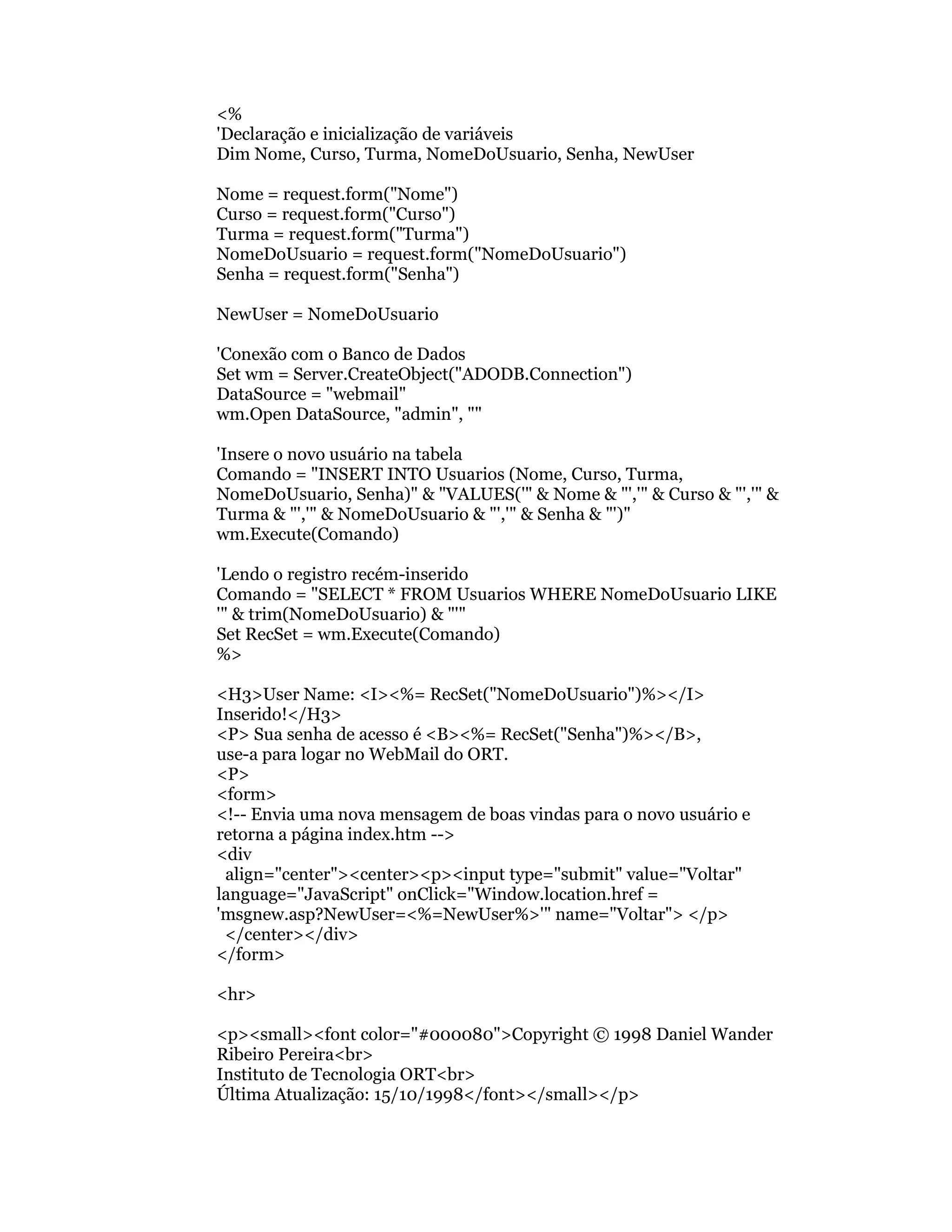 <%
'Declaração e inicialização de variáveis
Dim Nome, Curso, Turma, NomeDoUsuario, Senha, NewUser

Nome = request.form("Nome")
Curso = request.form("Curso")
Turma = request.form("Turma")
NomeDoUsuario = request.form("NomeDoUsuario")
Senha = request.form("Senha")

NewUser = NomeDoUsuario

'Conexão com o Banco de Dados
Set wm = Server.CreateObject("ADODB.Connection")
DataSource = "webmail"
wm.Open DataSource, "admin", ""

'Insere o novo usuário na tabela
Comando = "INSERT INTO Usuarios (Nome, Curso, Turma,
NomeDoUsuario, Senha)" & "VALUES('" & Nome & "','" & Curso & "','" &
Turma & "','" & NomeDoUsuario & "','" & Senha & "')"
wm.Execute(Comando)

'Lendo o registro recém-inserido
Comando = "SELECT * FROM Usuarios WHERE NomeDoUsuario LIKE
'" & trim(NomeDoUsuario) & "'"
Set RecSet = wm.Execute(Comando)
%>

<H3>User Name: <I><%= RecSet("NomeDoUsuario")%></I>
Inserido!</H3>
<P> Sua senha de acesso é <B><%= RecSet("Senha")%></B>,
use-a para logar no WebMail do ORT.
<P>
<form>
<!-- Envia uma nova mensagem de boas vindas para o novo usuário e
retorna a página index.htm -->
<div
 align="center"><center><p><input type="submit" value="Voltar"
language="JavaScript" onClick="Window.location.href =
'msgnew.asp?NewUser=<%=NewUser%>'" name="Voltar"> </p>
 </center></div>
</form>

<hr>

<p><small><font color="#000080">Copyright © 1998 Daniel Wander
Ribeiro Pereira<br>
Instituto de Tecnologia ORT<br>
Última Atualização: 15/10/1998</font></small></p>
 