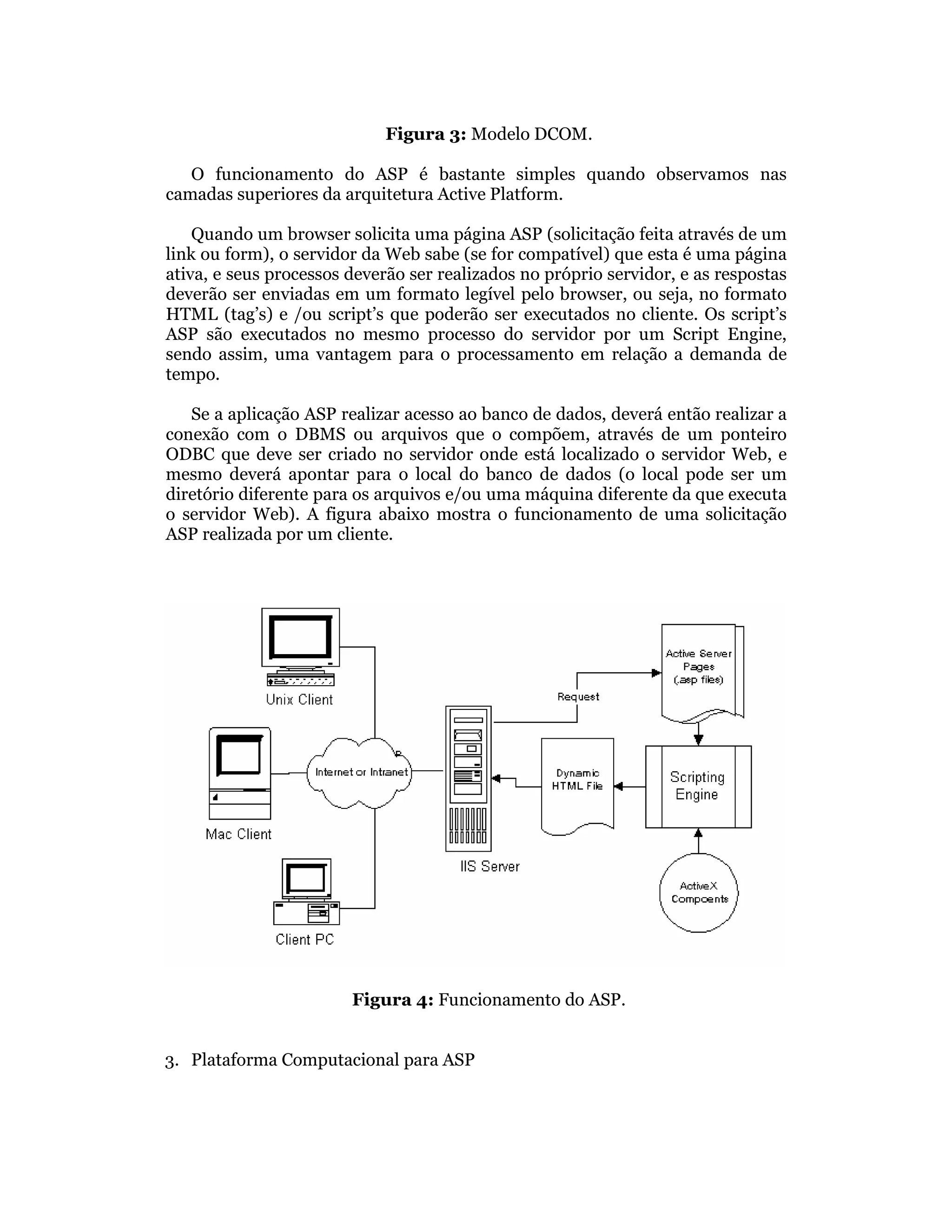 Figura 3: Modelo DCOM.

   O funcionamento do ASP é bastante simples quando observamos nas
camadas superiores da arquitetura Active Platform.

    Quando um browser solicita uma página ASP (solicitação feita através de um
link ou form), o servidor da Web sabe (se for compatível) que esta é uma página
ativa, e seus processos deverão ser realizados no próprio servidor, e as respostas
deverão ser enviadas em um formato legível pelo browser, ou seja, no formato
HTML (tag’s) e /ou script’s que poderão ser executados no cliente. Os script’s
ASP são executados no mesmo processo do servidor por um Script Engine,
sendo assim, uma vantagem para o processamento em relação a demanda de
tempo.

   Se a aplicação ASP realizar acesso ao banco de dados, deverá então realizar a
conexão com o DBMS ou arquivos que o compõem, através de um ponteiro
ODBC que deve ser criado no servidor onde está localizado o servidor Web, e
mesmo deverá apontar para o local do banco de dados (o local pode ser um
diretório diferente para os arquivos e/ou uma máquina diferente da que executa
o servidor Web). A figura abaixo mostra o funcionamento de uma solicitação
ASP realizada por um cliente.




                        Figura 4: Funcionamento do ASP.


3. Plataforma Computacional para ASP
 