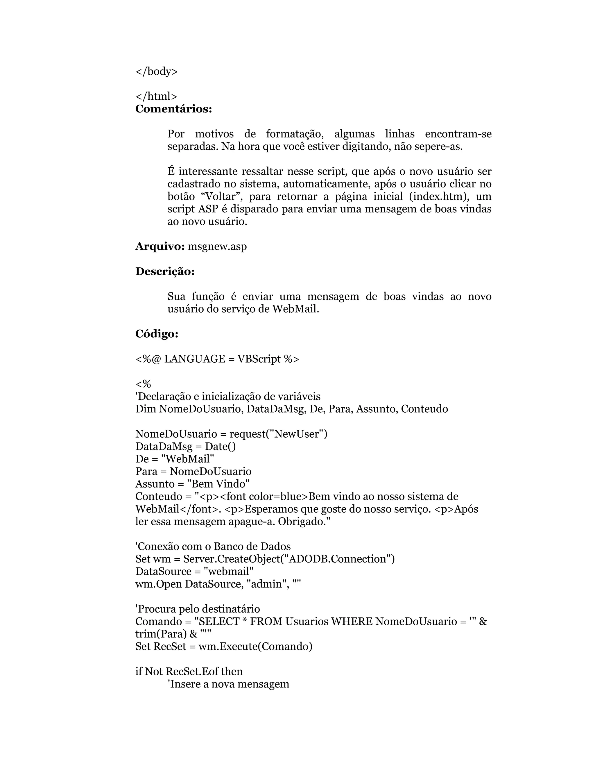 </body>

</html>
Comentários:

      Por motivos de formatação, algumas linhas encontram-se
      separadas. Na hora que você estiver digitando, não sepere-as.

      É interessante ressaltar nesse script, que após o novo usuário ser
      cadastrado no sistema, automaticamente, após o usuário clicar no
      botão “Voltar”, para retornar a página inicial (index.htm), um
      script ASP é disparado para enviar uma mensagem de boas vindas
      ao novo usuário.

Arquivo: msgnew.asp

Descrição:

      Sua função é enviar uma mensagem de boas vindas ao novo
      usuário do serviço de WebMail.

Código:

<%@ LANGUAGE = VBScript %>

<%
'Declaração e inicialização de variáveis
Dim NomeDoUsuario, DataDaMsg, De, Para, Assunto, Conteudo

NomeDoUsuario = request("NewUser")
DataDaMsg = Date()
De = "WebMail"
Para = NomeDoUsuario
Assunto = "Bem Vindo"
Conteudo = "<p><font color=blue>Bem vindo ao nosso sistema de
WebMail</font>. <p>Esperamos que goste do nosso serviço. <p>Após
ler essa mensagem apague-a. Obrigado."

'Conexão com o Banco de Dados
Set wm = Server.CreateObject("ADODB.Connection")
DataSource = "webmail"
wm.Open DataSource, "admin", ""

'Procura pelo destinatário
Comando = "SELECT * FROM Usuarios WHERE NomeDoUsuario = '" &
trim(Para) & "'"
Set RecSet = wm.Execute(Comando)

if Not RecSet.Eof then
       'Insere a nova mensagem
 