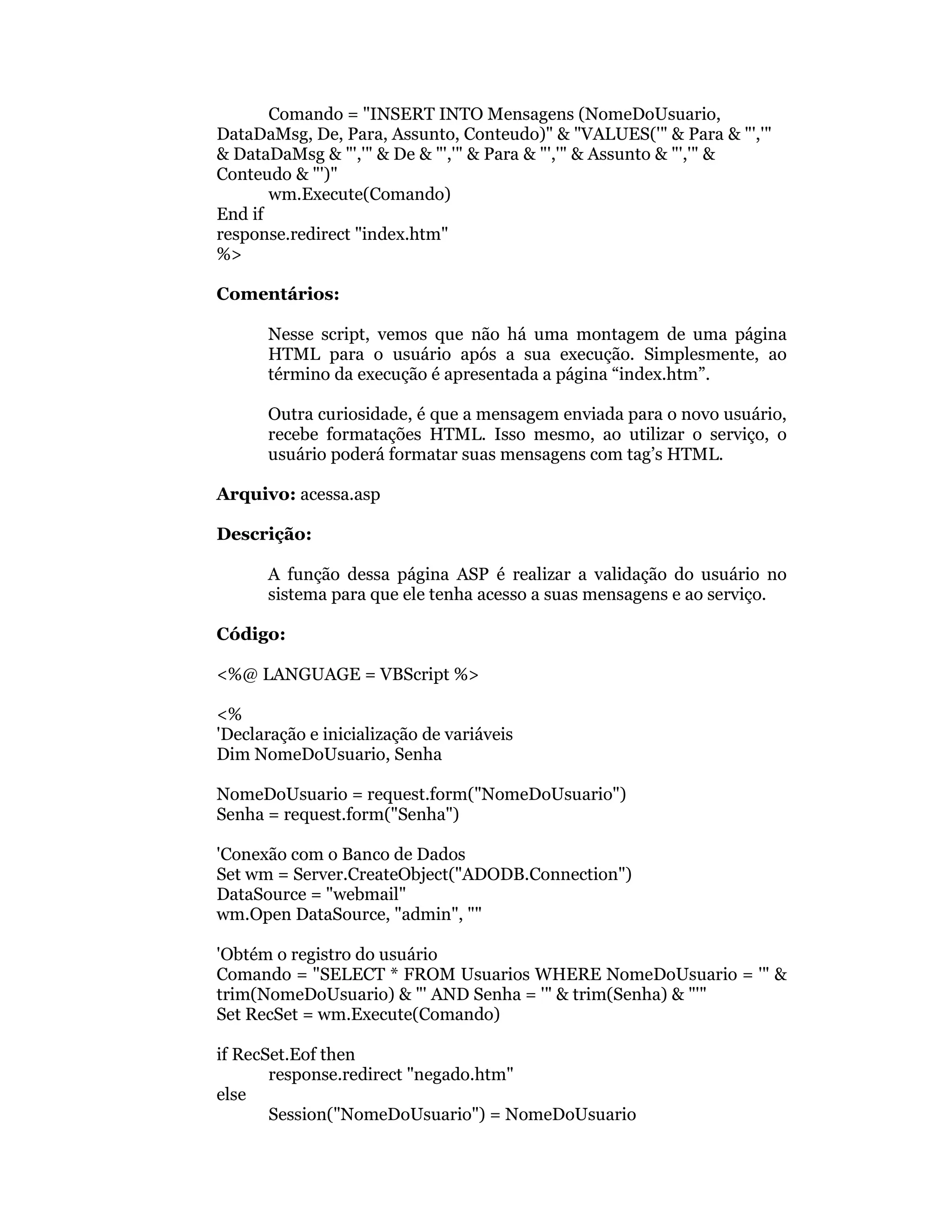 Comando = "INSERT INTO Mensagens (NomeDoUsuario,
DataDaMsg, De, Para, Assunto, Conteudo)" & "VALUES('" & Para & "','"
& DataDaMsg & "','" & De & "','" & Para & "','" & Assunto & "','" &
Conteudo & "')"
       wm.Execute(Comando)
End if
response.redirect "index.htm"
%>

Comentários:

      Nesse script, vemos que não há uma montagem de uma página
      HTML para o usuário após a sua execução. Simplesmente, ao
      término da execução é apresentada a página “index.htm”.

      Outra curiosidade, é que a mensagem enviada para o novo usuário,
      recebe formatações HTML. Isso mesmo, ao utilizar o serviço, o
      usuário poderá formatar suas mensagens com tag’s HTML.

Arquivo: acessa.asp

Descrição:

      A função dessa página ASP é realizar a validação do usuário no
      sistema para que ele tenha acesso a suas mensagens e ao serviço.

Código:

<%@ LANGUAGE = VBScript %>

<%
'Declaração e inicialização de variáveis
Dim NomeDoUsuario, Senha

NomeDoUsuario = request.form("NomeDoUsuario")
Senha = request.form("Senha")

'Conexão com o Banco de Dados
Set wm = Server.CreateObject("ADODB.Connection")
DataSource = "webmail"
wm.Open DataSource, "admin", ""

'Obtém o registro do usuário
Comando = "SELECT * FROM Usuarios WHERE NomeDoUsuario = '" &
trim(NomeDoUsuario) & "' AND Senha = '" & trim(Senha) & "'"
Set RecSet = wm.Execute(Comando)

if RecSet.Eof then
       response.redirect "negado.htm"
else
       Session("NomeDoUsuario") = NomeDoUsuario
 