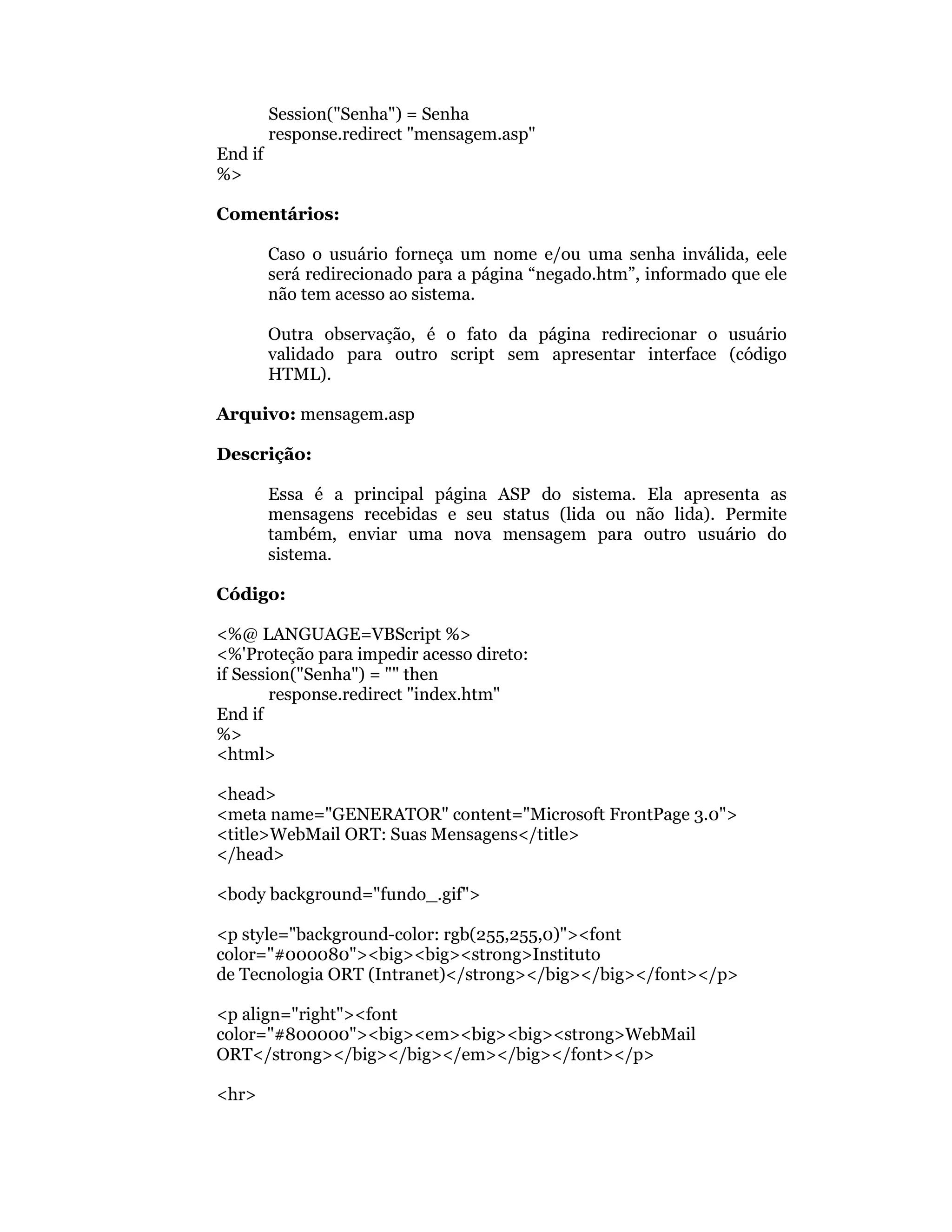 Session("Senha") = Senha
         response.redirect "mensagem.asp"
End if
%>

Comentários:

         Caso o usuário forneça um nome e/ou uma senha inválida, eele
         será redirecionado para a página “negado.htm”, informado que ele
         não tem acesso ao sistema.

         Outra observação, é o fato da página redirecionar o usuário
         validado para outro script sem apresentar interface (código
         HTML).

Arquivo: mensagem.asp

Descrição:

         Essa é a principal página ASP do sistema. Ela apresenta as
         mensagens recebidas e seu status (lida ou não lida). Permite
         também, enviar uma nova mensagem para outro usuário do
         sistema.

Código:

<%@ LANGUAGE=VBScript %>
<%'Proteção para impedir acesso direto:
if Session("Senha") = "" then
        response.redirect "index.htm"
End if
%>
<html>

<head>
<meta name="GENERATOR" content="Microsoft FrontPage 3.0">
<title>WebMail ORT: Suas Mensagens</title>
</head>

<body background="fundo_.gif">

<p style="background-color: rgb(255,255,0)"><font
color="#000080"><big><big><strong>Instituto
de Tecnologia ORT (Intranet)</strong></big></big></font></p>

<p align="right"><font
color="#800000"><big><em><big><big><strong>WebMail
ORT</strong></big></big></em></big></font></p>

<hr>
 