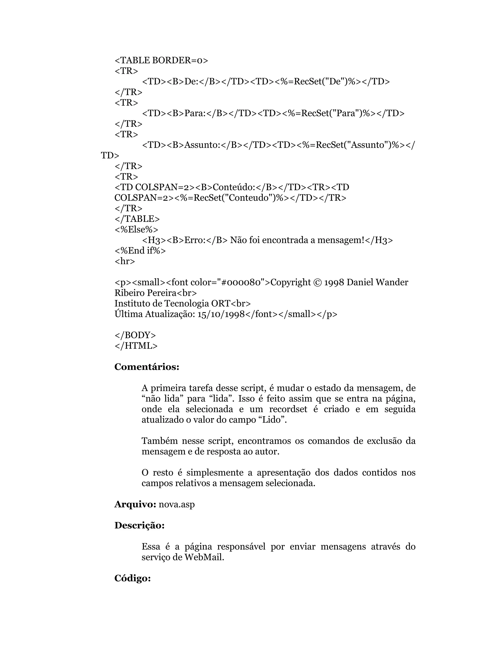 <TABLE BORDER=0>
  <TR>
       <TD><B>De:</B></TD><TD><%=RecSet("De")%></TD>
  </TR>
  <TR>
       <TD><B>Para:</B></TD><TD><%=RecSet("Para")%></TD>
  </TR>
  <TR>
       <TD><B>Assunto:</B></TD><TD><%=RecSet("Assunto")%></
TD>
  </TR>
  <TR>
  <TD COLSPAN=2><B>Conteúdo:</B></TD><TR><TD
  COLSPAN=2><%=RecSet("Conteudo")%></TD></TR>
  </TR>
  </TABLE>
  <%Else%>
       <H3><B>Erro:</B> Não foi encontrada a mensagem!</H3>
  <%End if%>
  <hr>

  <p><small><font color="#000080">Copyright © 1998 Daniel Wander
  Ribeiro Pereira<br>
  Instituto de Tecnologia ORT<br>
  Última Atualização: 15/10/1998</font></small></p>

  </BODY>
  </HTML>

  Comentários:

       A primeira tarefa desse script, é mudar o estado da mensagem, de
       “não lida” para “lida”. Isso é feito assim que se entra na página,
       onde ela selecionada e um recordset é criado e em seguida
       atualizado o valor do campo “Lido”.

       Também nesse script, encontramos os comandos de exclusão da
       mensagem e de resposta ao autor.

       O resto é simplesmente a apresentação dos dados contidos nos
       campos relativos a mensagem selecionada.

  Arquivo: nova.asp

  Descrição:

       Essa é a página responsável por enviar mensagens através do
       serviço de WebMail.

  Código:
 
