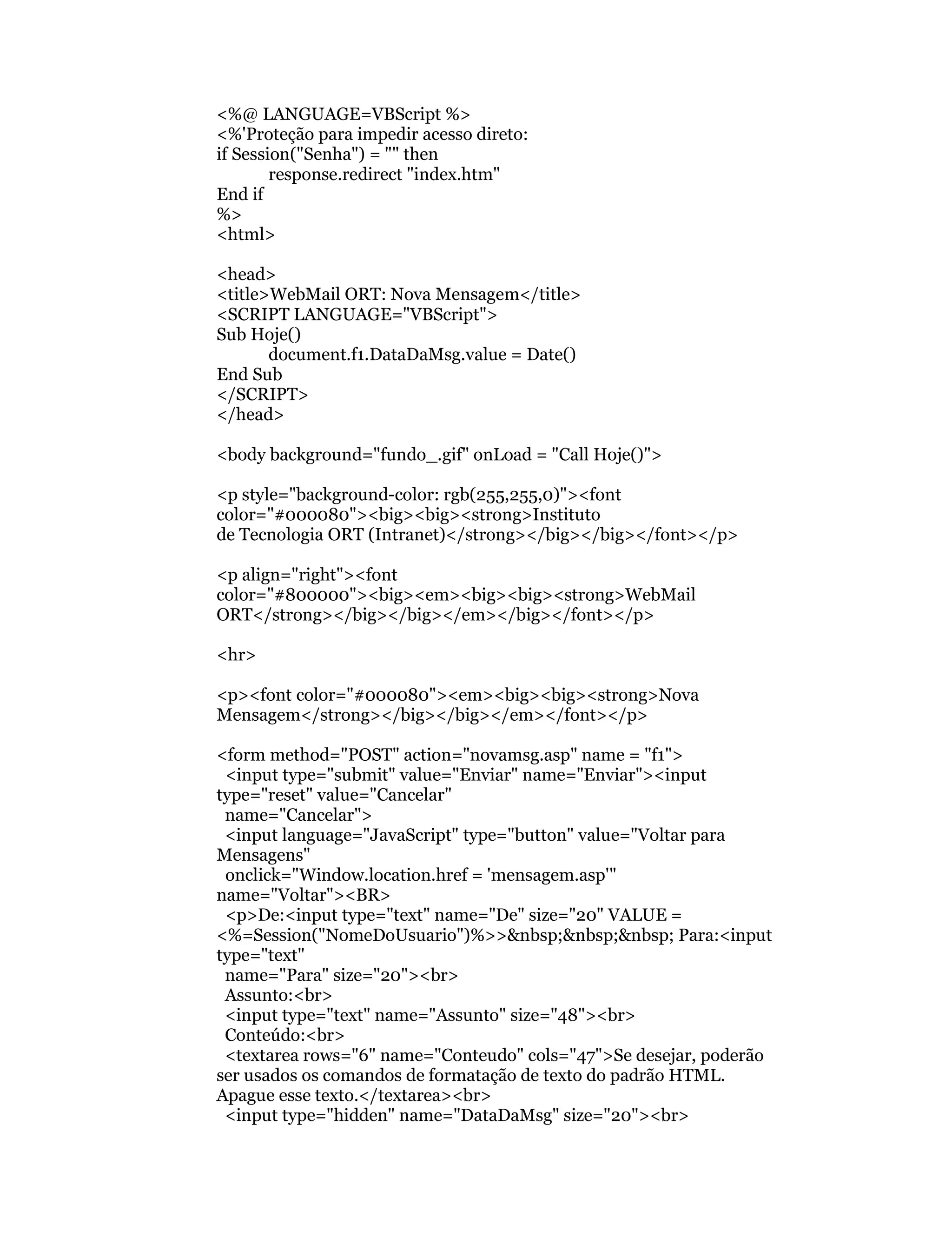 <%@ LANGUAGE=VBScript %>
<%'Proteção para impedir acesso direto:
if Session("Senha") = "" then
        response.redirect "index.htm"
End if
%>
<html>

<head>
<title>WebMail ORT: Nova Mensagem</title>
<SCRIPT LANGUAGE="VBScript">
Sub Hoje()
       document.f1.DataDaMsg.value = Date()
End Sub
</SCRIPT>
</head>

<body background="fundo_.gif" onLoad = "Call Hoje()">

<p style="background-color: rgb(255,255,0)"><font
color="#000080"><big><big><strong>Instituto
de Tecnologia ORT (Intranet)</strong></big></big></font></p>

<p align="right"><font
color="#800000"><big><em><big><big><strong>WebMail
ORT</strong></big></big></em></big></font></p>

<hr>

<p><font color="#000080"><em><big><big><strong>Nova
Mensagem</strong></big></big></em></font></p>

<form method="POST" action="novamsg.asp" name = "f1">
 <input type="submit" value="Enviar" name="Enviar"><input
type="reset" value="Cancelar"
 name="Cancelar">
 <input language="JavaScript" type="button" value="Voltar para
Mensagens"
 onclick="Window.location.href = 'mensagem.asp'"
name="Voltar"><BR>
 <p>De:<input type="text" name="De" size="20" VALUE =
<%=Session("NomeDoUsuario")%>>&nbsp;&nbsp;&nbsp; Para:<input
type="text"
 name="Para" size="20"><br>
 Assunto:<br>
 <input type="text" name="Assunto" size="48"><br>
 Conteúdo:<br>
 <textarea rows="6" name="Conteudo" cols="47">Se desejar, poderão
ser usados os comandos de formatação de texto do padrão HTML.
Apague esse texto.</textarea><br>
 <input type="hidden" name="DataDaMsg" size="20"><br>
 