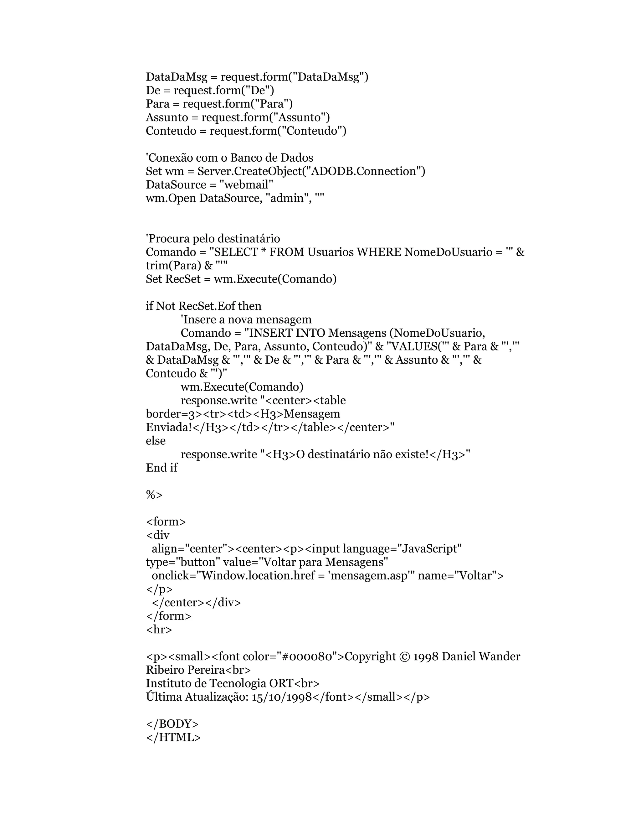 DataDaMsg = request.form("DataDaMsg")
De = request.form("De")
Para = request.form("Para")
Assunto = request.form("Assunto")
Conteudo = request.form("Conteudo")

'Conexão com o Banco de Dados
Set wm = Server.CreateObject("ADODB.Connection")
DataSource = "webmail"
wm.Open DataSource, "admin", ""


'Procura pelo destinatário
Comando = "SELECT * FROM Usuarios WHERE NomeDoUsuario = '" &
trim(Para) & "'"
Set RecSet = wm.Execute(Comando)

if Not RecSet.Eof then
       'Insere a nova mensagem
       Comando = "INSERT INTO Mensagens (NomeDoUsuario,
DataDaMsg, De, Para, Assunto, Conteudo)" & "VALUES('" & Para & "','"
& DataDaMsg & "','" & De & "','" & Para & "','" & Assunto & "','" &
Conteudo & "')"
       wm.Execute(Comando)
       response.write "<center><table
border=3><tr><td><H3>Mensagem
Enviada!</H3></td></tr></table></center>"
else
       response.write "<H3>O destinatário não existe!</H3>"
End if

%>

<form>
<div
 align="center"><center><p><input language="JavaScript"
type="button" value="Voltar para Mensagens"
 onclick="Window.location.href = 'mensagem.asp'" name="Voltar">
</p>
 </center></div>
</form>
<hr>

<p><small><font color="#000080">Copyright © 1998 Daniel Wander
Ribeiro Pereira<br>
Instituto de Tecnologia ORT<br>
Última Atualização: 15/10/1998</font></small></p>

</BODY>
</HTML>
 