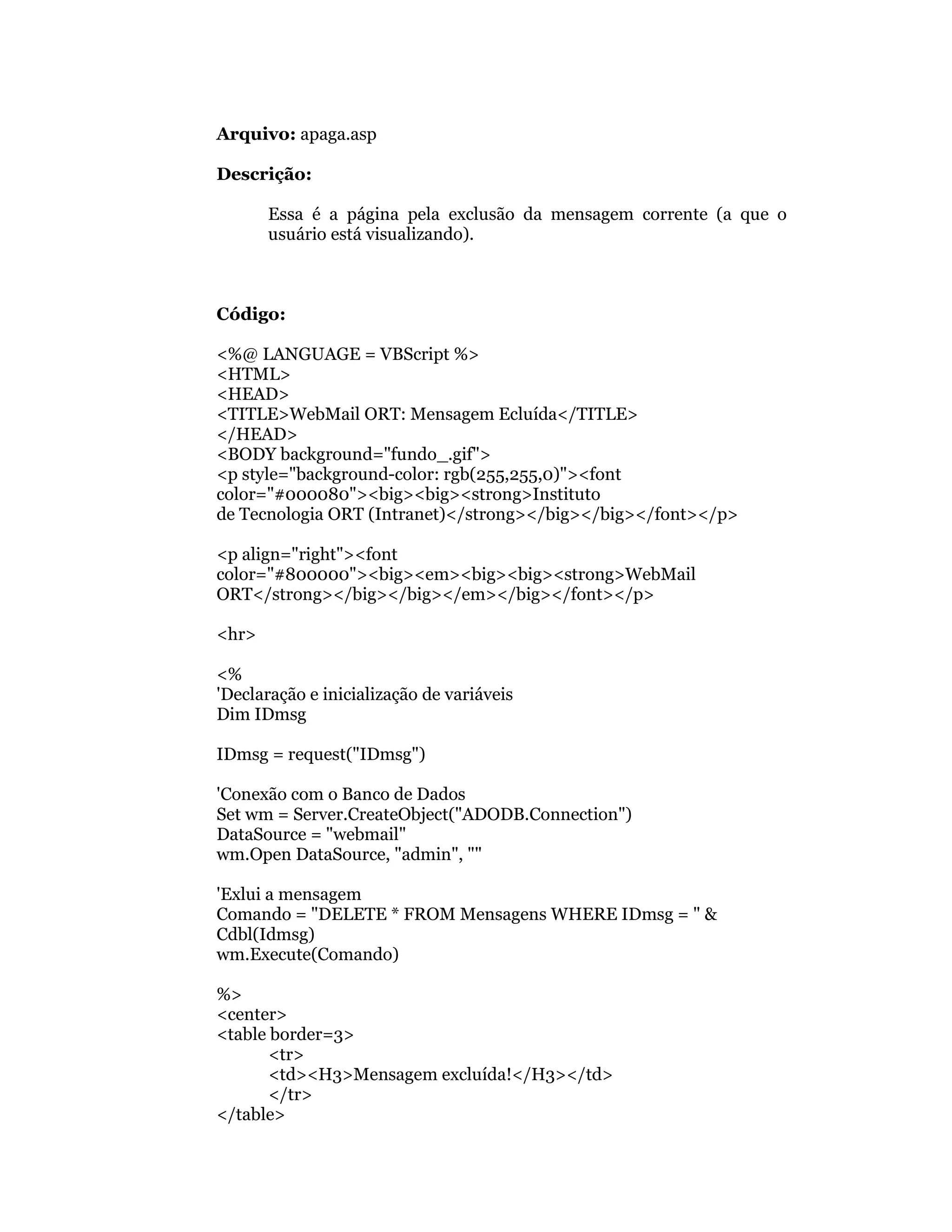Arquivo: apaga.asp

Descrição:

       Essa é a página pela exclusão da mensagem corrente (a que o
       usuário está visualizando).



Código:

<%@ LANGUAGE = VBScript %>
<HTML>
<HEAD>
<TITLE>WebMail ORT: Mensagem Ecluída</TITLE>
</HEAD>
<BODY background="fundo_.gif">
<p style="background-color: rgb(255,255,0)"><font
color="#000080"><big><big><strong>Instituto
de Tecnologia ORT (Intranet)</strong></big></big></font></p>

<p align="right"><font
color="#800000"><big><em><big><big><strong>WebMail
ORT</strong></big></big></em></big></font></p>

<hr>

<%
'Declaração e inicialização de variáveis
Dim IDmsg

IDmsg = request("IDmsg")

'Conexão com o Banco de Dados
Set wm = Server.CreateObject("ADODB.Connection")
DataSource = "webmail"
wm.Open DataSource, "admin", ""

'Exlui a mensagem
Comando = "DELETE * FROM Mensagens WHERE IDmsg = " &
Cdbl(Idmsg)
wm.Execute(Comando)

%>
<center>
<table border=3>
       <tr>
       <td><H3>Mensagem excluída!</H3></td>
       </tr>
</table>
 