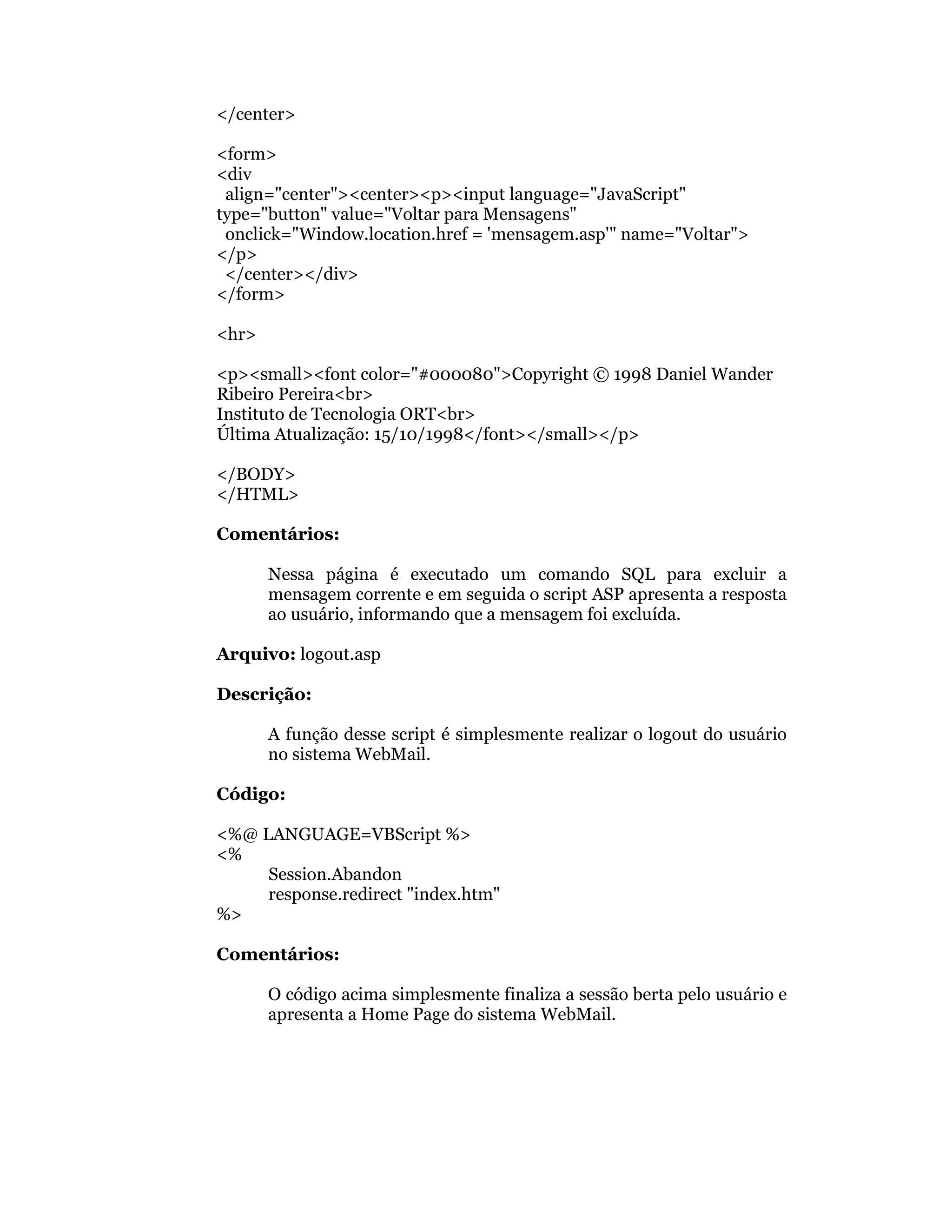 </center>

<form>
<div
 align="center"><center><p><input language="JavaScript"
type="button" value="Voltar para Mensagens"
 onclick="Window.location.href = 'mensagem.asp'" name="Voltar">
</p>
 </center></div>
</form>

<hr>

<p><small><font color="#000080">Copyright © 1998 Daniel Wander
Ribeiro Pereira<br>
Instituto de Tecnologia ORT<br>
Última Atualização: 15/10/1998</font></small></p>

</BODY>
</HTML>

Comentários:

       Nessa página é executado um comando SQL para excluir a
       mensagem corrente e em seguida o script ASP apresenta a resposta
       ao usuário, informando que a mensagem foi excluída.

Arquivo: logout.asp

Descrição:

       A função desse script é simplesmente realizar o logout do usuário
       no sistema WebMail.

Código:

<%@ LANGUAGE=VBScript %>
<%
     Session.Abandon
     response.redirect "index.htm"
%>

Comentários:

       O código acima simplesmente finaliza a sessão berta pelo usuário e
       apresenta a Home Page do sistema WebMail.
 