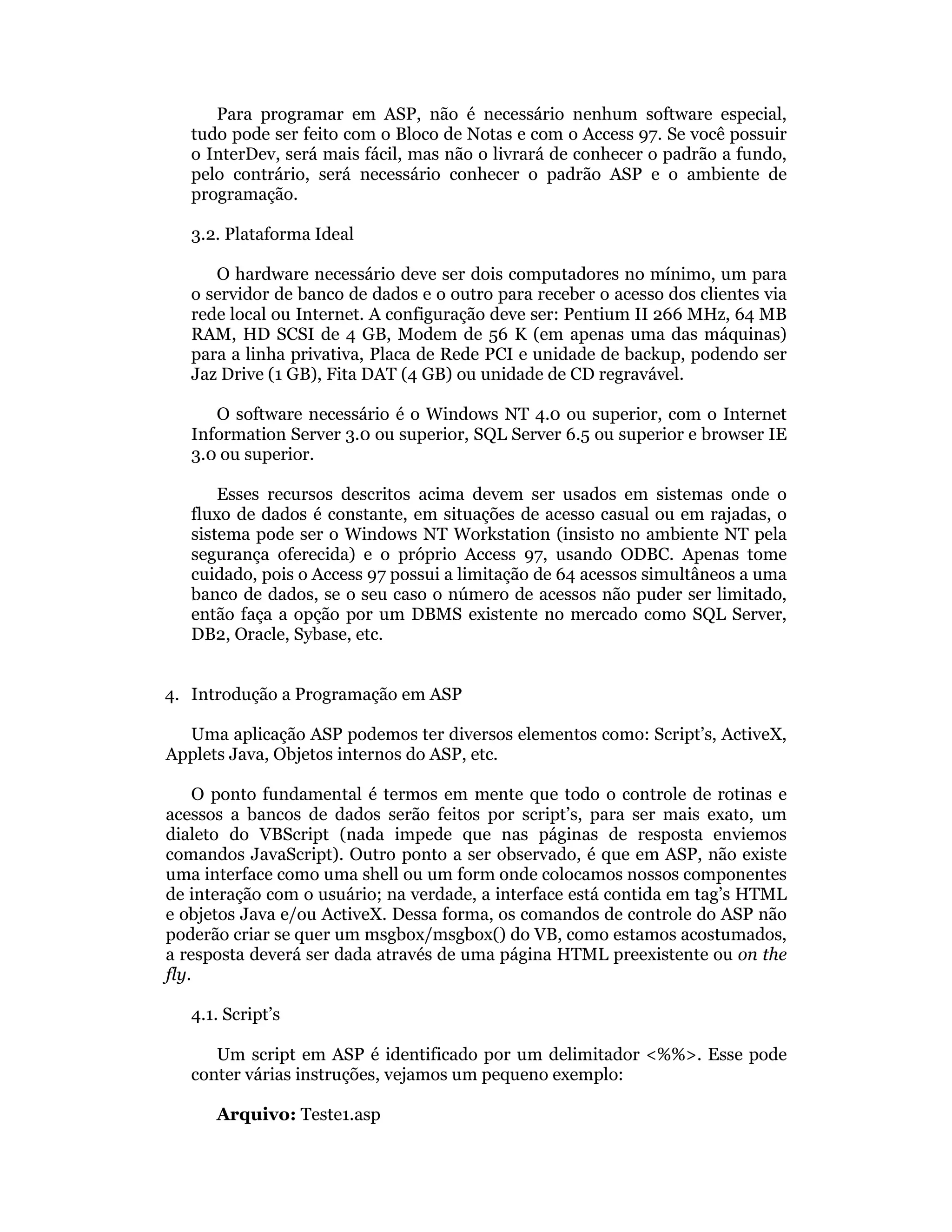 Para programar em ASP, não é necessário nenhum software especial,
   tudo pode ser feito com o Bloco de Notas e com o Access 97. Se você possuir
   o InterDev, será mais fácil, mas não o livrará de conhecer o padrão a fundo,
   pelo contrário, será necessário conhecer o padrão ASP e o ambiente de
   programação.

   3.2. Plataforma Ideal

      O hardware necessário deve ser dois computadores no mínimo, um para
   o servidor de banco de dados e o outro para receber o acesso dos clientes via
   rede local ou Internet. A configuração deve ser: Pentium II 266 MHz, 64 MB
   RAM, HD SCSI de 4 GB, Modem de 56 K (em apenas uma das máquinas)
   para a linha privativa, Placa de Rede PCI e unidade de backup, podendo ser
   Jaz Drive (1 GB), Fita DAT (4 GB) ou unidade de CD regravável.

      O software necessário é o Windows NT 4.0 ou superior, com o Internet
   Information Server 3.0 ou superior, SQL Server 6.5 ou superior e browser IE
   3.0 ou superior.

       Esses recursos descritos acima devem ser usados em sistemas onde o
   fluxo de dados é constante, em situações de acesso casual ou em rajadas, o
   sistema pode ser o Windows NT Workstation (insisto no ambiente NT pela
   segurança oferecida) e o próprio Access 97, usando ODBC. Apenas tome
   cuidado, pois o Access 97 possui a limitação de 64 acessos simultâneos a uma
   banco de dados, se o seu caso o número de acessos não puder ser limitado,
   então faça a opção por um DBMS existente no mercado como SQL Server,
   DB2, Oracle, Sybase, etc.


4. Introdução a Programação em ASP

  Uma aplicação ASP podemos ter diversos elementos como: Script’s, ActiveX,
Applets Java, Objetos internos do ASP, etc.

    O ponto fundamental é termos em mente que todo o controle de rotinas e
acessos a bancos de dados serão feitos por script’s, para ser mais exato, um
dialeto do VBScript (nada impede que nas páginas de resposta enviemos
comandos JavaScript). Outro ponto a ser observado, é que em ASP, não existe
uma interface como uma shell ou um form onde colocamos nossos componentes
de interação com o usuário; na verdade, a interface está contida em tag’s HTML
e objetos Java e/ou ActiveX. Dessa forma, os comandos de controle do ASP não
poderão criar se quer um msgbox/msgbox() do VB, como estamos acostumados,
a resposta deverá ser dada através de uma página HTML preexistente ou on the
fly.

   4.1. Script’s

      Um script em ASP é identificado por um delimitador <%%>. Esse pode
   conter várias instruções, vejamos um pequeno exemplo:

      Arquivo: Teste1.asp
 