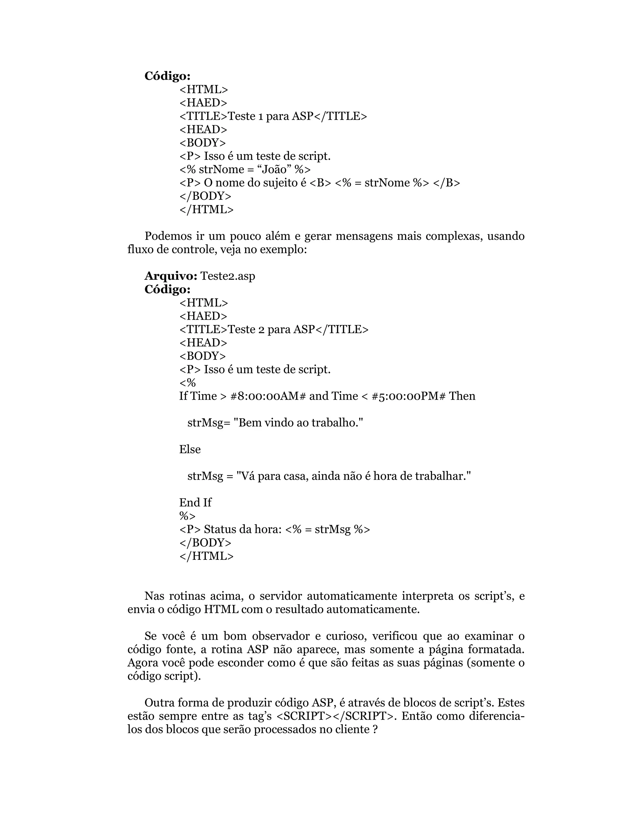Código:
        <HTML>
        <HAED>
        <TITLE>Teste 1 para ASP</TITLE>
        <HEAD>
        <BODY>
        <P> Isso é um teste de script.
        <% strNome = “João” %>
        <P> O nome do sujeito é <B> <% = strNome %> </B>
        </BODY>
        </HTML>

    Podemos ir um pouco além e gerar mensagens mais complexas, usando
fluxo de controle, veja no exemplo:

   Arquivo: Teste2.asp
   Código:
        <HTML>
        <HAED>
        <TITLE>Teste 2 para ASP</TITLE>
        <HEAD>
        <BODY>
        <P> Isso é um teste de script.
        <%
        If Time > #8:00:00AM# and Time < #5:00:00PM# Then

           strMsg= "Bem vindo ao trabalho."

          Else

           strMsg = "Vá para casa, ainda não é hora de trabalhar."

          End If
          %>
          <P> Status da hora: <% = strMsg %>
          </BODY>
          </HTML>


   Nas rotinas acima, o servidor automaticamente interpreta os script’s, e
envia o código HTML com o resultado automaticamente.

   Se você é um bom observador e curioso, verificou que ao examinar o
código fonte, a rotina ASP não aparece, mas somente a página formatada.
Agora você pode esconder como é que são feitas as suas páginas (somente o
código script).

    Outra forma de produzir código ASP, é através de blocos de script’s. Estes
estão sempre entre as tag’s <SCRIPT></SCRIPT>. Então como diferencia-
los dos blocos que serão processados no cliente ?
 