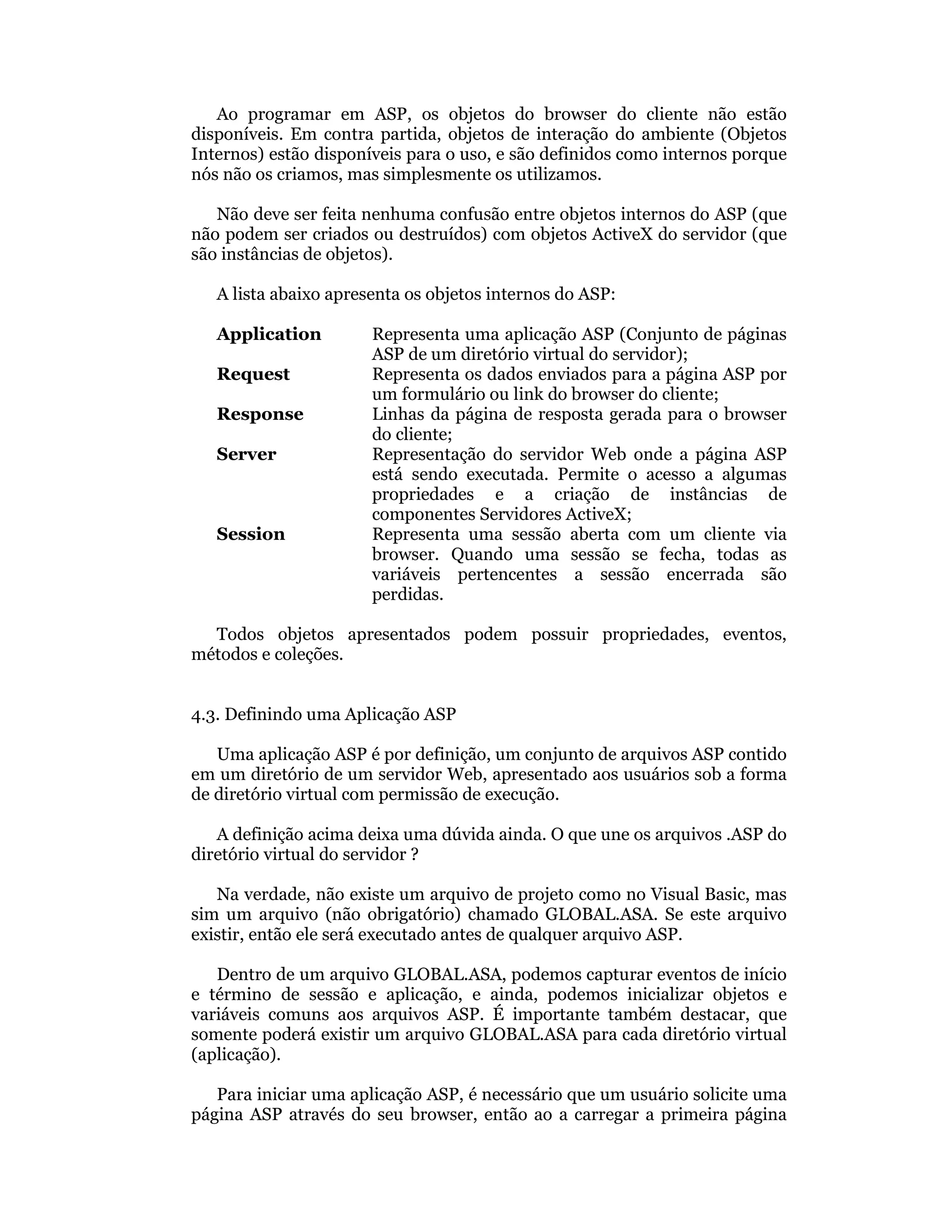 Ao programar em ASP, os objetos do browser do cliente não estão
disponíveis. Em contra partida, objetos de interação do ambiente (Objetos
Internos) estão disponíveis para o uso, e são definidos como internos porque
nós não os criamos, mas simplesmente os utilizamos.

   Não deve ser feita nenhuma confusão entre objetos internos do ASP (que
não podem ser criados ou destruídos) com objetos ActiveX do servidor (que
são instâncias de objetos).

   A lista abaixo apresenta os objetos internos do ASP:

   Application         Representa uma aplicação ASP (Conjunto de páginas
                       ASP de um diretório virtual do servidor);
   Request             Representa os dados enviados para a página ASP por
                       um formulário ou link do browser do cliente;
   Response            Linhas da página de resposta gerada para o browser
                       do cliente;
   Server              Representação do servidor Web onde a página ASP
                       está sendo executada. Permite o acesso a algumas
                       propriedades e a criação de instâncias de
                       componentes Servidores ActiveX;
   Session             Representa uma sessão aberta com um cliente via
                       browser. Quando uma sessão se fecha, todas as
                       variáveis pertencentes a sessão encerrada são
                       perdidas.

  Todos objetos apresentados podem possuir propriedades, eventos,
métodos e coleções.


4.3. Definindo uma Aplicação ASP

   Uma aplicação ASP é por definição, um conjunto de arquivos ASP contido
em um diretório de um servidor Web, apresentado aos usuários sob a forma
de diretório virtual com permissão de execução.

   A definição acima deixa uma dúvida ainda. O que une os arquivos .ASP do
diretório virtual do servidor ?

   Na verdade, não existe um arquivo de projeto como no Visual Basic, mas
sim um arquivo (não obrigatório) chamado GLOBAL.ASA. Se este arquivo
existir, então ele será executado antes de qualquer arquivo ASP.

   Dentro de um arquivo GLOBAL.ASA, podemos capturar eventos de início
e término de sessão e aplicação, e ainda, podemos inicializar objetos e
variáveis comuns aos arquivos ASP. É importante também destacar, que
somente poderá existir um arquivo GLOBAL.ASA para cada diretório virtual
(aplicação).

   Para iniciar uma aplicação ASP, é necessário que um usuário solicite uma
página ASP através do seu browser, então ao a carregar a primeira página
 
