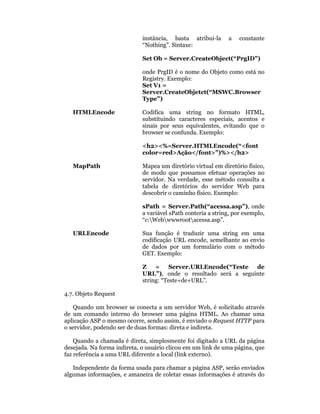 instância, basta atribui-la      a    constante
                             “Nothing”. Sintaxe:

                             Set Ob = Server.CreateObject(“PrgID”)

                             onde PrgID é o nome do Objeto como está no
                             Registry. Exemplo:
                             Set V1 =
                             Server.CreateObjetct(“MSWC.Browser
                             Type”)

   HTMLEncode                Codifica uma string no formato HTML,
                             substituindo caracteres especiais, acentos e
                             sinais por seus equivalentes, evitando que o
                             browser se confunda. Exemplo:

                             <h2><%=Server.HTMLEncode(“<font
                             color=red>Ação</font>”)%></h2>

   MapPath                   Mapea um diretório virtual em diretório físico,
                             de modo que possamos efetuar operações no
                             servidor. Na verdade, esse método consulta a
                             tabela de diretórios do servidor Web para
                             descobrir o caminho físico. Exemplo:

                             sPath = Server.Path(“acessa.asp”), onde
                             a variável sPath conteria a string, por exemplo,
                             “c:Webwwwrootacessa.asp”.

   URLEncode                 Sua função é traduzir uma string em uma
                             codificação URL encode, semelhante ao envio
                             de dados por um formulário com o método
                             GET. Exemplo:

                             Z    = Server.URLEncode(“Teste de
                             URL”), onde o resultado será a seguinte
                             string: “Teste+de+URL”.

4.7. Objeto Request

    Quando um browser se conecta a um servidor Web, é solicitado através
de um comando interno do browser uma página HTML. Ao chamar uma
aplicação ASP o mesmo ocorre, sendo assim, é enviado o Request HTTP para
o servidor, podendo ser de duas formas: direta e indireta.

    Quando a chamada é direta, simplesmente foi digitado a URL da página
desejada. Na forma indireta, o usuário clicou em um link de uma página, que
faz referência a uma URL diferente a local (link externo).

   Independente da forma usada para chamar a página ASP, serão enviados
algumas informações, e amaneira de coletar essas informações é através do
 