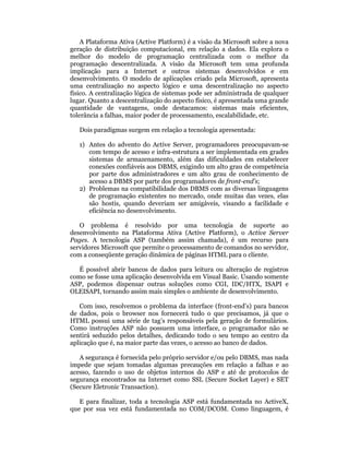 A Plataforma Ativa (Active Platform) é a visão da Microsoft sobre a nova
geração de distribuição computacional, em relação a dados. Ela explora o
melhor do modelo de programação centralizada com o melhor da
programação descentralizada. A visão da Microsoft tem uma profunda
implicação para a Internet e outros sistemas desenvolvidos e em
desenvolvimento. O modelo de aplicações criado pela Microsoft, apresenta
uma centralização no aspecto lógico e uma descentralização no aspecto
físico. A centralização lógica de sistemas pode ser administrada de qualquer
lugar. Quanto a descentralização do aspecto físico, é apresentada uma grande
quantidade de vantagens, onde destacamos: sistemas mais eficientes,
tolerância a falhas, maior poder de processamento, escalabilidade, etc.

   Dois paradigmas surgem em relação a tecnologia apresentada:

   1) Antes do advento do Active Server, programadores preocupavam-se
      com tempo de acesso e infra-estrutura a ser implementada em grades
      sistemas de armazenamento, além das dificuldades em estabelecer
      conexões confiáveis aos DBMS, exigindo um alto grau de competência
      por parte dos administradores e um alto grau de conhecimento de
      acesso a DBMS por parte dos programadores de front-end’s;
   2) Problemas na compatibilidade dos DBMS com as diversas linguagens
      de programação existentes no mercado, onde muitas das vezes, elas
      são hostis, quando deveriam ser amigáveis, visando a facilidade e
      eficiência no desenvolvimento.

   O problema é resolvido por uma tecnologia de suporte ao
desenvolvimento na Plataforma Ativa (Active Platform), o Active Server
Pages. A tecnologia ASP (também assim chamada), é um recurso para
servidores Microsoft que permite o processamento de comandos no servidor,
com a conseqüente geração dinâmica de páginas HTML para o cliente.

   É possível abrir bancos de dados para leitura ou alteração de registros
como se fosse uma aplicação desenvolvida em Visual Basic. Usando somente
ASP, podemos dispensar outras soluções como CGI, IDC/HTX, ISAPI e
OLEISAPI, tornando assim mais simples o ambiente de desenvolvimento.

   Com isso, resolvemos o problema da interface (front-end’s) para bancos
de dados, pois o browser nos fornecerá tudo o que precisamos, já que o
HTML possui uma série de tag’s responsáveis pela geração de formulários.
Como instruções ASP não possuem uma interface, o programador não se
sentirá seduzido pelos detalhes, dedicando todo o seu tempo ao centro da
aplicação que é, na maior parte das vezes, o acesso ao banco de dados.

   A segurança é fornecida pelo próprio servidor e/ou pelo DBMS, mas nada
impede que sejam tomadas algumas precauções em relação a falhas e ao
acesso, fazendo o uso de objetos internos do ASP e até de protocolos de
segurança encontrados na Internet como SSL (Secure Socket Layer) e SET
(Secure Eletronic Transaction).

   E para finalizar, toda a tecnologia ASP está fundamentada no ActiveX,
que por sua vez está fundamentada no COM/DCOM. Como linguagem, é
 