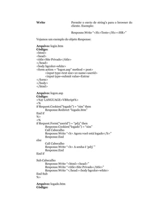 Write                    Permite o envio de string’s para o browser do
                         cliente. Exemplo:

                         Resposne.Write “<H1>Teste</H1><HR>”

Vejamos um exemplo do objeto Response:

Arquivo: login.htm
Código:
<html>
<head>
<title>Site Privado</title>
</head>
<body bgcolor=white>
<form action = “logon.asp” method = post>
       <input type=text size=10 name=userid>
       <input type=submit value=Entrar
</form>
</body>
</html>

Arquivo: logon.asp
Código:
<%@ LANGUAGE=VBScript%>
<%
if Request.Cookies(“logado”) = “sim” then
       Response.Redirect “logado.htm”
End if
%>
<%
if Request.Form(“userid”) = “pd3” then
       Response.Cookies(“logado”) = “sim”
       Call Cabecalho
       Response.Write “<b> Agora você está logado</b>”
       Response.End
else
       Call Cabecalho
       Response.Write “<b> A senha é ‘pd3’ ”
       Response.End
End if

Sub Cabecalho
      Response.Write “<html><head>”
      Response.Write “<title>Site Privado</title>”
      Response.Write “</head><body bgcolor=white>
End Sub
%>

Arquivo: logado.htm
Código:
 