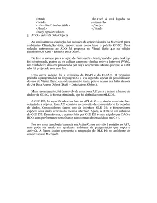 <html>                                      <b>Você já está logado no
     <head>                                      sistema<b>
     <title>Site Privado</title>                 </body>
     </head>                                     </html>
     <body bgcolor=white>
5. ADO – ActiveX Data Objects

   Ao analisarmos a evolução das soluções de conectividades da Microsoft para
ambientes Cliente/Servidor, encontramos como base o padrão ODBC. Uma
solução antecessora ao ADO foi proposta no Visual Basic 4.0 na edição
Enterprise, o RDO – Remote Data Object.

    De fato a solução para criação de front-end’s cliente/servidor para desktop
foi solucionada, porém ao se aplicar a mesma técnica sobre a Internet (Web),
um verdadeiro desastre provocado por bug’s ocorreram. Mesmo porque, o RDO
não foi projetado com esse fim.

   Uma outra solução foi a utilização da ISAPI e do OLEAPI. O primeiro
prendia o programador na linguagem C++, e o segundo, apesar da possibilidade
do uso do Visual Basic, era extremamente lento, pois o acesso era feito através
do Jet Data Access Object (DAO – Data Access Object).

   Mais recentemente, foi desenvolvida uma nova API para o acesso a banco de
dados via ODBC, de forma otimizada, que foi definida como OLE DB.

   A OLE DB, foi especificada com base na API do C++, criando uma interface
orientada a objetos. Essa API consiste no conceito de consumidor e fornecedor
de dados. Consumidores fazem uso da interface OLE DB; e fornecedores
expõem seus dados através da mesma interface. Agora, o ODBC é um subsídio
do OLE DB. Dessa forma, o acesso feito por OLE DB é mais rápido que DAO e
RDO, com performance semelhante aos sistemas desenvolvidos em C++.

   Por ser uma tecnologia baseada em ActiveX, seu uso não é restrito ao ASP,
mas pode ser usado em qualquer ambiente de programação que suporte
ActiveX. A figura abaixo apresenta a integração do OLE DB no ambiente de
conectividade Microsoft.
 