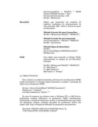 Inst.CommandText = “SELECT * FROM
                            Clientes WHERE Devedor = ‘Sim’ ”
                            Set Inst.ActiveConnection = DB
                            Set RS = DB.Execute

Recordset                   Objeto que representa um conjunto de
                            registros resultantes do processamento de
                            uma instrução SQL. Existe 3 formas de gerar
                            um Recordset:

                            Método Execute de uma Connection:
                            Set RS = DB.Execute(“SELECT * FROM Cli”)

                            Método Execute de um Command:
                            Inst.CommandText = “SELECT * FROM Cli”
                            Set RS = Inst.Execute

                            Método Open do Recordset:
                            Set RS =
                            Server.CreateObjetc(“ADODB.Recordset”)
                            RS.Open Inst

Field                       Esse objeto está associado à Coleção Fields,
                            representando os campos de um Recordset.
                            Exemplo:

                            Set RS = DB.Execute(“SELECT * FROM Cli”)
                            X = RS(“Nome”)
                            Y = RS(“Telefone”)
                            RS(“Nome”) = “Fulano”

5.1. Objeto Connection

    Para criarmos um objeto Connection, devemos ter um datasource ODBC
criado previamente. O exemplo abaixo demonstra a criação e associação do
objeto com o datasource ODBC:

   Set wm = Server.CreateObject("ADODB.Connection")
   DataSource = "webmail"
   wm.Open DataSource, "admin", ""

    No caso de usarmos um sistema como o Windows NT e o SQL Server,
poderíamos também definirmos os parâmetros ODBC manualmente,
dispensando a criação de datasource. Porém, é recomendável que seja criado
um datasource sempre, evitando alterações de parâmetros dentro dos
script’s ASP. Veja o exemplo de definição de parâmetros manualmente:

   Wm.Open “DRIVER={SQL Server];SERVER=dwrp;” &_
   “UID=admin;PWD=;DATABASE=webmail”
 