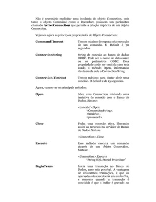 Não é necessário explicitar uma instância do objeto Connection, pois
tanto o objeto Command como o Recordset, possuem um parâmetro
chamado ActiveConnection que permite a criação implícita de um objeto
Connection.

   Vejamos agora as principais propriedades do Objeto Connection:

   CommandTimeout                  Tempo máximo de espera pela execução
                                   de um comando. O Default é 30
                                   segundos.

   ConnectionString                String de conexão ao banco de dados
                                   ODBC. Pode ser o nome do datasource
                                   ou os parâmetros ODBC. Essa
                                   propriedade pode ser omitida caso seja
                                   usado o método Open, informando
                                   diretamente nele o ConnectionString.

   Connection.Timeout              Tempo máximo para tentar abrir uma
                                   conexão. O default é de 15 segundos.

   Agora, vamos ver os principais métodos:

   Open                            Abre uma Connection iniciando uma
                                   tentativa de conexão com o Banco de
                                   Dados. Sintaxe:

                                   <conexão>.Open
                                         <ConnectionString>,
                                         <usuário>,
                                         <password>

   Close                           Fecha uma conexão ativa, liberando
                                   assim os recursos no servidor de Banco
                                   de Dados. Sintaxe:

                                   <Connection>.Close

   Execute                         Esse método executa um comando
                                   através de um objeto Connection.
                                   Sintaxe:

                                   <Connection>.Execute
                                        “String SQL|Stored Procedure”

   BeginTrans                      Inicia uma transação no Banco de
                                   Dados, caso seja possível. A vantagem
                                   de utilizarmos transações, é que as
                                   operações são executadas em um buffer,
                                   e somente quando a transação é
                                   concluída é que o buffer é gravado no
 