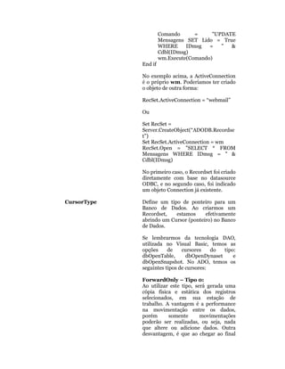 Comando      =     "UPDATE
                      Mensagens SET Lido = True
                      WHERE     IDmsg   =   "  &
                      Cdbl(IDmsg)
                      wm.Execute(Comando)
             End if

             No exemplo acima, a ActiveConnection
             é o próprio wm. Poderíamos ter criado
             o objeto de outra forma:

             RecSet.ActiveConnection = “webmail”

             Ou

             Set RecSet =
             Server.CreateObject(“ADODB.Recordse
             t”)
             Set RecSet.ActiveConnection = wm
             RecSet.Open = "SELECT * FROM
             Mensagens WHERE IDmsg = " &
             Cdbl(IDmsg)

             No primeiro caso, o Recordset foi criado
             diretamente com base no datasource
             ODBC, e no segundo caso, foi indicado
             um objeto Connection já existente.

CursorType   Define um tipo de ponteiro para um
             Banco de Dados. Ao criarmos um
             Recordset,   estamos     efetivamente
             abrindo um Cursor (ponteiro) no Banco
             de Dados.

             Se lembrarmos da tecnologia DAO,
             utilizada no Visual Basic, temos as
             opções     de    cursores    do  tipo:
             dbOpenTable,       dbOpenDynaset     e
             dbOpenSnapshot. No ADO, temos os
             seguintes tipos de cursores:

             ForwardOnly – Tipo 0:
             Ao utilizar este tipo, será gerada uma
             cópia física e estática dos registros
             selecionados, em sua estação de
             trabalho. A vantagem é a performance
             na movimentação entre os dados,
             porém      somente       movimentações
             poderão ser realizadas, ou seja, nada
             que altere ou adicione dados. Outra
             desvantagem, é que ao chegar ao final
 
