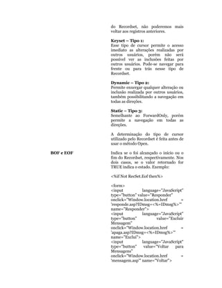 do Recordset, não poderemos mais
            voltar aos registros anteriores.

            Keyset – Tipo 1:
            Esse tipo de cursor permite o acesso
            imediato as alterações realizadas por
            outros usuários, porém não será
            possível ver as inclusões feitas por
            outros usuários. Pode-se navegar para
            frente ou para trás nesse tipo de
            Recordset.

            Dynamic – Tipo 2:
            Permite enxergar qualquer alteração ou
            inclusão realizada por outros usuários,
            também possibilitando a navegação em
            todas as direções.

            Static – Tipo 3:
            Semelhante ao ForwardOnly, porém
            permite a navegação em todas as
            direções.

            A determinação do tipo de cursor
            utilizado pelo Recordset é feita antes de
            usar o método Open.

BOF e EOF   Indica se o foi alcançado o início ou o
            fim do Recordset, respectivamente. Nos
            dois casos, se o valor retornado for
            TRUE indica o estado. Exemplo:

            <%if Not RecSet.Eof then%>

            <form>
            <input          language="JavaScript"
            type="button" value="Responder"
            onclick="Window.location.href       =
            'responde.asp?IDmsg=<%=IDmsg%>'"
            name="Responder">
            <input          language="JavaScript"
            type="button"           value="Excluir
            Mensagem"
            onclick="Window.location.href       =
            'apaga.asp?IDmsg=<%=IDmsg%>'"
            name="Exclui">
            <input          language="JavaScript"
            type="button"    value="Voltar   para
            Mensagens"
            onclick="Window.location.href       =
            'mensagem.asp'" name="Voltar">
 
