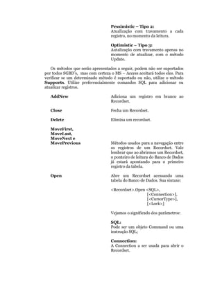 Pessimistic – Tipo 2:
                                  Atualização com travamento a cada
                                  registro, no momento da leitura.

                                  Optimistic – Tipo 3:
                                  Autalização com travamento apenas no
                                  momento de atualizar, com o método
                                  Update.

   Os métodos que serão apresentados a seguir, podem não ser suportados
por todos SGBD’s, mas com certeza o MS – Access aceitará todos eles. Para
verificar se um determinado método é suportado ou não, utilize o método
Supports. Utilize preferencialmente comandos SQL para adicionar ou
atualizar registros.

   AddNew                         Adiciona um registro em branco ao
                                  Recordset.

   Close                          Fecha um Recordset.

   Delete                         Elimina um recordset.

   MoveFirst,
   MoveLast,
   MoveNext e
   MovePrevious                   Métodos usados para a navegação entre
                                  os registros de um Recordset. Vale
                                  lembrar que ao abrirmos um Recordset,
                                  o ponteiro de leitura do Banco de Dados
                                  já estará apontando para o primeiro
                                  registro da tabela.

   Open                           Abre um Recordset acessando uma
                                  tabela do Banco de Dados. Sua sintaxe:

                                  <Recordset>.Open <SQL>,
                                                   [<Connection>],
                                                   [<CursorType>],
                                                   [<Lock>]

                                  Vejamos o significado dos parâmetros:

                                  SQL:
                                  Pode ser um objeto Command ou uma
                                  instrução SQL;

                                  Connection:
                                  A Connection a ser usada para abrir o
                                  Recordset.
 