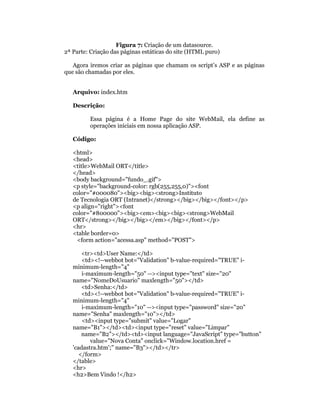 Figura 7: Criação de um datasource.
2ª Parte: Criação das páginas estáticas do site (HTML puro)

   Agora iremos criar as páginas que chamam os script’s ASP e as páginas
que são chamadas por eles.


   Arquivo: index.htm

   Descrição:

         Essa página é a Home Page do site WebMail, ela define as
         operações iniciais em nossa aplicação ASP.

   Código:

   <html>
   <head>
   <title>WebMail ORT</title>
   </head>
   <body background="fundo_.gif">
   <p style="background-color: rgb(255,255,0)"><font
   color="#000080"><big><big><strong>Instituto
   de Tecnologia ORT (Intranet)</strong></big></big></font></p>
   <p align="right"><font
   color="#800000"><big><em><big><big><strong>WebMail
   ORT</strong></big></big></em></big></font></p>
   <hr>
   <table border=0>
     <form action="acessa.asp" method="POST">

       <tr><td>User Name:</td>
       <td><!--webbot bot="Validation" b-value-required="TRUE" i-
   minimum-length="4"
       i-maximum-length="50" --><input type="text" size="20"
   name="NomeDoUsuario" maxlength="50"></td>
       <td>Senha:</td>
       <td><!--webbot bot="Validation" b-value-required="TRUE" i-
   minimum-length="4"
       i-maximum-length="10" --><input type="password" size="20"
   name="Senha" maxlength="10"></td>
       <td><input type="submit" value="Logar"
   name="B1"></td><td><input type="reset" value="Limpar"
       name="B2"></td><td><input language="JavaScript" type="button"
          value="Nova Conta" onclick="Window.location.href =
   'cadastra.htm';" name="B3"></td></tr>
      </form>
   </table>
   <hr>
   <h2>Bem Vindo !</h2>
 