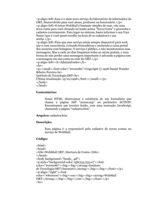 <p align=left>Esse é o mais novo serviço do laboratório de informática do
ORT, desenvolvido para você aluno, professor ou funcionário.</p>
<p align=left>O nosso WebMail é bastante simples de usar, crie uma
nova conta para você clicando no botão acima "Nova Conta" e preencha o
cadastro corretamente. Para logar no sistema, basta informar o seu User
Name (que é você quem escolhe na hora de se cadastrar) e sua
senha.</p>
<p align=left>Para que esse serviço esteja sempre disponível para você,
use-o com consciência, evitando brincadeiras e enchendo a caixa postal
dos usuários com bobagens. O serviço é público, e não monitoramos suas
mensagens. Mas a cada 30 dias limpamos todas as caixas postais, e uma
forma de não perder uma mensagem importante é salvando a página com
a mensagem em sua conta na rede do ORT.</p>
<p align=left><b>Administrador</b>
<hr>
<p><small><font color="#000080">Copyright © 1998 Daniel Wander
Ribeiro Pereira<br>
Instituto de Tecnologia ORT<br>
Última Atualização: 15/10/1998</font></small></p>
</body>
</html>

Comentários:

      Nesse HTML observamos a existência de um formulário que
      chama a página ASP “acessa.asp” no parâmetro ACTION.
      Encontramos um terceiro botão, com uma instrução JavaScript,
      chamando a página “cadastra.htm”.

Arquivo: cadastra.htm

Descrição:

      Essa página é a responsável pelo cadastro de novas contas no
      serviço de WebMail.

Código:

<html>
<head>
<title>WebMail ORT: Abertura de Conta</title>
</head>
<body background="fundo_.gif">
<p style="background-color: rgb(255,255,0)"><font
color="#000080"><big><big><strong>Instituto
de Tecnologia ORT (Intranet)</strong></big></big></font></p>
<p align="right"><font
color="#800000"><big><em><big><big><strong>WebMail
ORT</strong></big></big></em></big></font></p>
<hr>
 