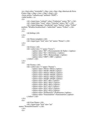 <p><font color="#000080"><big><em><big><big>Abertura de Nova
  Conta</big></big></em></big></font></p>
  <form action="cadastra.asp" method="POST">
  <table border = 0>
  <tr>
         <td><input type="submit" value="Cadastrar" name="B1"></td>
         <td><input type="reset" value="Cancelar" name="B2"></td>
         <td><input language="JavaScript" type="button" value="Voltar"
  onclick="Window.location.href = 'index.htm'" name="Voltar"></td>
  </tr>
  <tr>
         <td>&nbsp</td>
  </tr>
  <tr>
         <td>Nome completo:</td>
         <td><input type="text" size="20" name="Nome"></td>
  </tr>
  <tr>
         <td>Curso:</td>
         <td><select size="1" name="Curso">
               <option value="BT"> Processamento de Dados </option>
               <option value="EL"> Eletrônica </option>
               <option value="PD"> Biotecnologia </option>
               <option value="ORT"> ORT </option>
         </select></td>
  </tr>
  <tr>
         <td>Turma:</td>
         <td><select size="1" name="Turma">
               <option value="PD1A">PD1A</option>
               <option value="PD1B">PD1B</option>
               <option value="PD2A">PD2A</option>
               <option value="PD2B">PD2B</option>
               <option value="PD3A">PD3A</option>
               <option value="PD3B">PD3B</option>
               <option value="BT1">BT1</option>
               <option value="BT2">BT2</option>
               <option value="BT3">BT3</option>
               <option value="EL1">EL1</option>
               <option value="EL2">EL2</option>
               <option value="EL3">EL3</option>
               <option value="Professores">Professores</option>
               <option value="Funcionários">Funcionários</option>
         </select></td>
  </tr>
  <tr>
         <td>User Name:</td>
         <td><input type="text" size="20"
name="NomeDoUsuario"></td>
  </tr>
  <tr>
 