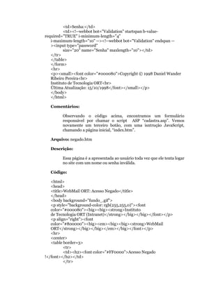 <td>Senha:</td>
          <td><!--webbot bot="Validation" startspan b-value-
required="TRUE" i-minimum-length="4"
   i-maximum-length="10" --><!--webbot bot="Validation" endspan --
   ><input type="password"
          size="20" name="Senha" maxlength="10"></td>
   </tr>
   </table>
   </form>
   <hr>
   <p><small><font color="#000080">Copyright © 1998 Daniel Wander
   Ribeiro Pereira<br>
   Instituto de Tecnologia ORT<br>
   Última Atualização: 15/10/1998</font></small></p>
   </body>
   </html>

  Comentários:

        Observando o código acima, encontramos um formulário
        responsável por chamar o script ASP “cadastra.asp”. Vemos
        novamente um terceiro botão, com uma isntrução JavaScript,
        chamando a página inicial, “index.htm”.

  Arquivo: negado.htm

  Descrição:

        Essa página é a apresentada ao usuário toda vez que ele tenta logar
        no site com um nome ou senha inválida.

  Código:

   <html>
   <head>
   <title>WebMail ORT: Acesso Negado</title>
   </head>
   <body background="fundo_.gif">
   <p style="background-color: rgb(255,255,0)"><font
   color="#000080"><big><big><strong>Instituto
   de Tecnologia ORT (Intranet)</strong></big></big></font></p>
   <p align="right"><font
   color="#800000"><big><em><big><big><strong>WebMail
   ORT</strong></big></big></em></big></font></p>
   <hr>
   <center>
   <table border=3>
          <tr>
          <td><h2><font color="#FF0000">Acesso Negado
!</font></h2></td>
          </tr>
 