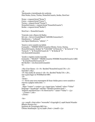 <%
'Declaração e inicialização de variáveis
Dim Nome, Curso, Turma, NomeDoUsuario, Senha, NewUser

Nome = request.form("Nome")
Curso = request.form("Curso")
Turma = request.form("Turma")
NomeDoUsuario = request.form("NomeDoUsuario")
Senha = request.form("Senha")

NewUser = NomeDoUsuario

'Conexão com o Banco de Dados
Set wm = Server.CreateObject("ADODB.Connection")
DataSource = "webmail"
wm.Open DataSource, "admin", ""

'Insere o novo usuário na tabela
Comando = "INSERT INTO Usuarios (Nome, Curso, Turma,
NomeDoUsuario, Senha)" & "VALUES('" & Nome & "','" & Curso & "','" &
Turma & "','" & NomeDoUsuario & "','" & Senha & "')"
wm.Execute(Comando)

'Lendo o registro recém-inserido
Comando = "SELECT * FROM Usuarios WHERE NomeDoUsuario LIKE
'" & trim(NomeDoUsuario) & "'"
Set RecSet = wm.Execute(Comando)
%>

<H3>User Name: <I><%= RecSet("NomeDoUsuario")%></I>
Inserido!</H3>
<P> Sua senha de acesso é <B><%= RecSet("Senha")%></B>,
use-a para logar no WebMail do ORT.
<P>
<form>
<!-- Envia uma nova mensagem de boas vindas para o novo usuário e
retorna a página index.htm -->
<div
 align="center"><center><p><input type="submit" value="Voltar"
language="JavaScript" onClick="Window.location.href =
'msgnew.asp?NewUser=<%=NewUser%>'" name="Voltar"> </p>
 </center></div>
</form>

<hr>

<p><small><font color="#000080">Copyright © 1998 Daniel Wander
Ribeiro Pereira<br>
Instituto de Tecnologia ORT<br>
Última Atualização: 15/10/1998</font></small></p>
 
