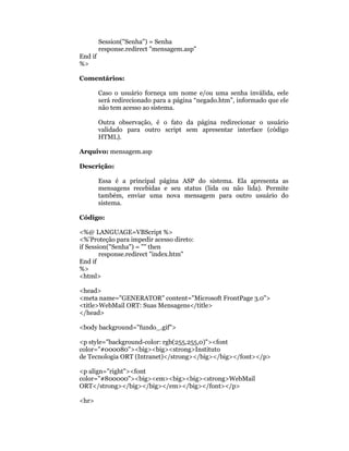 Session("Senha") = Senha
         response.redirect "mensagem.asp"
End if
%>

Comentários:

         Caso o usuário forneça um nome e/ou uma senha inválida, eele
         será redirecionado para a página “negado.htm”, informado que ele
         não tem acesso ao sistema.

         Outra observação, é o fato da página redirecionar o usuário
         validado para outro script sem apresentar interface (código
         HTML).

Arquivo: mensagem.asp

Descrição:

         Essa é a principal página ASP do sistema. Ela apresenta as
         mensagens recebidas e seu status (lida ou não lida). Permite
         também, enviar uma nova mensagem para outro usuário do
         sistema.

Código:

<%@ LANGUAGE=VBScript %>
<%'Proteção para impedir acesso direto:
if Session("Senha") = "" then
        response.redirect "index.htm"
End if
%>
<html>

<head>
<meta name="GENERATOR" content="Microsoft FrontPage 3.0">
<title>WebMail ORT: Suas Mensagens</title>
</head>

<body background="fundo_.gif">

<p style="background-color: rgb(255,255,0)"><font
color="#000080"><big><big><strong>Instituto
de Tecnologia ORT (Intranet)</strong></big></big></font></p>

<p align="right"><font
color="#800000"><big><em><big><big><strong>WebMail
ORT</strong></big></big></em></big></font></p>

<hr>
 