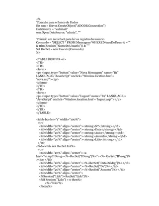 <%
'Conexão para o Banco de Dados
Set wm = Server.CreateObject("ADODB.Connection")
DataSource = "webmail"
wm.Open DataSource, "admin", ""

'Criando um recordset para ler os registro do usuário
Comando = "SELECT * FROM Mensagens WHERE NomeDoUsuario = '"
& trim(Session("NomeDoUsuario")) & "'"
Set RecSet = wm.Execute(Comando)
%>

<TABLE BORDER=0>
<TR>
<TD>
<form>
<p><input type="button" value="Nova Mensagem" name="B1"
LANGUAGE="JavaScript" onclick="Window.location.href =
'nova.asp'"></p>
</form>
</TD>
<TD>
<form>
<p><input type="button" value="Logout" name="B2" LANGUAGE =
"JavaScript" onclick="Window.location.href = 'logout.asp'"></p>
</form>
</TD>
</TR>
</TABLE>

<table border="1" width="100%">
 <tr>
  <td width="20%" align="center"><strong>Nº</strong></td>
  <td width="20%" align="center"><strong>Data</strong></td>
  <td width="20%" align="center"><strong>Autor</strong></td>
  <td width="20%" align="center"><strong>Assunto</strong></td>
  <td width="20%" align="center"><strong>Lido</strong></td>
 </tr>
<%do while not RecSet.Eof%>
 <tr>
  <td width="20%" align="center"><a
href="le.asp?IDmsg=<%=RecSet("IDmsg")%>"><%=RecSet("IDmsg")%
></a></td>
  <td width="20%" align="center"><%=RecSet("DataDaMsg")%></td>
  <td width="20%" align="center"><%=RecSet("De")%></td>
  <td width="20%" align="center"><%=RecSet("Assunto")%></td>
  <td width="20%" align="center">
  <%Session("Lido")=RecSet("Lido")%>
  <%if Session("Lido") = 0 then%>
       <%="Não"%>
  <%else%>
 