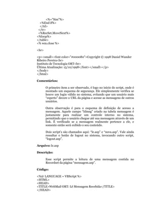 <%="Sim"%>
  <%End if%>
  </td>
 </tr>
 <%RecSet.MoveNext%>
<%loop%>
</table>
<% wm.close %>

<hr>

<p><small><font color="#000080">Copyright © 1998 Daniel Wander
Ribeiro Pereira<br>
Instituto de Tecnologia ORT<br>
Última Atualização: 15/10/1998</font></small></p>
</body>
</html>

Comentários:

       O primeiro item a ser observado, é logo no início do script, onde é
       montado um esquema de segurança. Ele simplesmente verifica se
       houve um login válido no sistema, evitando que um usuário mais
       “esperto” decore o URL da página e acesse as mensagens de outros
       usuários.

       Outra observação é para o esquema de definição de acesso a
       mensagem. Aquele campo “Idmsg” criado na tabela mensagem é
       justamente para realizar um controle interno no sistema,
       permitindo que o usuário chegue até sua mensagem através de um
       link. É verificado se a mensagem realmente pertence a ele, e
       somente então será exibido o seu conteúdo.

       Dois script’s são chamados aqui: “le.asp” e “nova.asp”. Vale ainda
       ressaltar o botão de logout no sistema, invocando outro script,
       “logout.asp”.

Arquivo: le.asp

Descrição:

       Esse script permite a leitura de uma mensagem contida no
       Recordset da página “mensagem.asp”.

Código:

<%@ LANGUAGE = VBScript %>
<HTML>
<HEAD>
<TITLE>WebMail ORT: Lê Mensagem Recebida</TITLE>
</HEAD>
 
