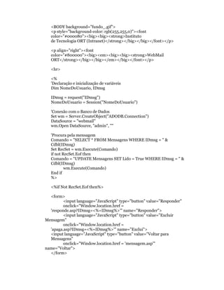 <BODY background="fundo_.gif">
   <p style="background-color: rgb(255,255,0)"><font
   color="#000080"><big><big><strong>Instituto
   de Tecnologia ORT (Intranet)</strong></big></big></font></p>

   <p align="right"><font
   color="#800000"><big><em><big><big><strong>WebMail
   ORT</strong></big></big></em></big></font></p>

   <hr>

   <%
   'Declaração e inicialização de variáveis
   Dim NomeDoUsuario, IDmsg

   IDmsg = request("IDmsg")
   NomeDoUsuario = Session("NomeDoUsuario")

   'Conexão com o Banco de Dados
   Set wm = Server.CreateObject("ADODB.Connection")
   DataSource = "webmail"
   wm.Open DataSource, "admin", ""

   'Procura pela mensagem
   Comando = "SELECT * FROM Mensagens WHERE IDmsg = " &
   Cdbl(IDmsg)
   Set RecSet = wm.Execute(Comando)
   if not RecSet.Eof then
   Comando = "UPDATE Mensagens SET Lido = True WHERE IDmsg = " &
   Cdbl(IDmsg)
           wm.Execute(Comando)
   End if
   %>

   <%if Not RecSet.Eof then%>

  <form>
         <input language="JavaScript" type="button" value="Responder"
         onclick="Window.location.href =
  'responde.asp?IDmsg=<%=IDmsg%>'" name="Responder">
         <input language="JavaScript" type="button" value="Excluir
Mensagem"
         onclick="Window.location.href =
  'apaga.asp?IDmsg=<%=IDmsg%>'" name="Exclui">
  <input language="JavaScript" type="button" value="Voltar para
  Mensagens"
         onclick="Window.location.href = 'mensagem.asp'"
name="Voltar">
  </form>
 