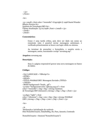 </p>
</form>

<hr>

<p><small><font color="#000080">Copyright © 1998 Daniel Wander
Ribeiro Pereira<br>
Instituto de Tecnologia ORT<br>
Última Atualização: 15/10/1998</font></small></p>
</body>
</html>

Comentários:

       Como é uma tarefa crítica, pois deve ser dado um nome ao
       remetente (não é possível enviar mensagens anônimas), é
       verificado primeiramente se houve um login válido no sistema.

       Ao terminar de preencher o formulário, o usuário envia a
       mensagem, assim, executando o script “novamsg.asp”.

Arquivo: novamsg.asp

Descrição:

       Essa é a página responsável gravar uma nova mensagem no banco
       de dados.

Código:

<%@ LANGUAGE = VBScript %>
<HTML>
<HEAD>
<TITLE>WebMail ORT: Mensagem Enviada</TITLE>
</HEAD>
<BODY background="fundo_.gif">
<p style="background-color: rgb(255,255,0)"><font
color="#000080"><big><big><strong>Instituto
de Tecnologia ORT (Intranet)</strong></big></big></font></p>

<p align="right"><font
color="#800000"><big><em><big><big><strong>WebMail
ORT</strong></big></big></em></big></font></p>

<hr>

<%
'Declaração e inicialização de variáveis
Dim NomeDoUsuario, DataDaMsg, De, Para, Assunto, Conteudo

NomeDoUsuario = Session("NomeDoUsuario")
 