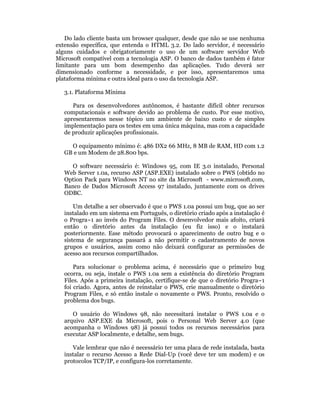 Do lado cliente basta um browser qualquer, desde que não se use nenhuma
extensão específica, que entenda o HTML 3.2. Do lado servidor, é necessário
alguns cuidados e obrigatoriamente o uso de um software servidor Web
Microsoft compatível com a tecnologia ASP. O banco de dados também é fator
limitante para um bom desempenho das aplicações. Tudo deverá ser
dimensionado conforme a necessidade, e por isso, apresentaremos uma
plataforma mínima e outra ideal para o uso da tecnologia ASP.

   3.1. Plataforma Mínima

      Para os desenvolvedores autônomos, é bastante difícil obter recursos
   computacionais e software devido ao problema de custo. Por esse motivo,
   apresentaremos nesse tópico um ambiente de baixo custo e de simples
   implementação para os testes em uma única máquina, mas com a capacidade
   de produzir aplicações profissionais.

     O equipamento mínimo é: 486 DX2 66 MHz, 8 MB de RAM, HD com 1.2
   GB e um Modem de 28.800 bps.

      O software necessário é: Windows 95, com IE 3.0 instalado, Personal
   Web Server 1.0a, recurso ASP (ASP.EXE) instalado sobre o PWS (obtido no
   Option Pack para Windows NT no site da Microsoft - www.microsoft.com,
   Banco de Dados Microsoft Access 97 instalado, juntamente com os drives
   ODBC.

       Um detalhe a ser observado é que o PWS 1.0a possui um bug, que ao ser
   instalado em um sistema em Português, o diretório criado após a instalação é
   o Progra~1 ao invés do Program Files. O desenvolvedor mais afoito, criará
   então o diretório antes da instalação (eu fiz isso) e o instalará
   posteriormente. Esse método provocará o aparecimento de outro bug e o
   sistema de segurança passará a não permitir o cadastramento de novos
   grupos e usuários, assim como não deixará configurar as permissões de
   acesso aos recursos compartilhados.

       Para solucionar o problema acima, é necessário que o primeiro bug
   ocorra, ou seja, instale o PWS 1.0a sem a existência do diretório Program
   Files. Após a primeira instalação, certifique-se de que o diretório Progra~1
   foi criado. Agora, antes de reinstalar o PWS, crie manualmente o diretório
   Program Files, e só então instale o novamente o PWS. Pronto, resolvido o
   problema dos bugs.

      O usuário do Windows 98, não necessitará instalar o PWS 1.0a e o
   arquivo ASP.EXE da Microsoft, pois o Personal Web Server 4.0 (que
   acompanha o Windows 98) já possui todos os recursos necessários para
   executar ASP localmente, e detalhe, sem bugs.

      Vale lembrar que não é necessário ter uma placa de rede instalada, basta
   instalar o recurso Acesso a Rede Dial-Up (você deve ter um modem) e os
   protocolos TCP/IP, e configura-los corretamente.
 