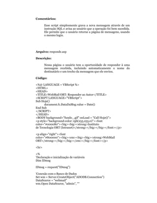 Comentários:

       Esse script simplesmente grava a nova mensagem através de um
       instrução SQL e avisa ao usuário que a operação foi bem sucedida.
       Ele permite que o usuário retorne a página de mensagens, usando
       o mesmo login.




Arquivo: responde.asp

Descrição:

       Nessa página o usuário tem a oportunidade de responder à uma
       mensagem recebida, incluindo automaticamente o nome do
       destinatário e um trecho da mensagem que ele enviou.

Código:

<%@ LANGUAGE = VBScript %>
<HTML>
<HEAD>
<TITLE>WebMail ORT: Responder ao Autor</TITLE>
<SCRIPT LANGUAGE="VBScript">
Sub Hoje()
       document.f1.DataDaMsg.value = Date()
End Sub
</SCRIPT>
</HEAD>
<BODY background="fundo_.gif" onLoad = "Call Hoje()">
<p style="background-color: rgb(255,255,0)"><font
color="#000080"><big><big><strong>Instituto
de Tecnologia ORT (Intranet)</strong></big></big></font></p>

<p align="right"><font
color="#800000"><big><em><big><big><strong>WebMail
ORT</strong></big></big></em></big></font></p>

<hr>

<%
'Declaração e inicialização de variáveis
Dim IDmsg

IDmsg = request("IDmsg")

'Conexão com o Banco de Dados
Set wm = Server.CreateObject("ADODB.Connection")
DataSource = "webmail"
wm.Open DataSource, "admin", ""
 