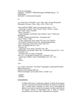 'Procura a mensagem
Comando = "SELECT * FROM Mensagens WHERE IDmsg = " &
Cdbl(Idmsg)
Set RecSet = wm.Execute(Comando)

%>

<p><font color="#000080"><em><big><big><strong>Responder
Mensagem</strong></big></big></em></font></p>

<form method="POST" action="novamsg.asp" name = "f1">
 <input type="submit" value="Enviar" name="Enviar"><input
type="reset" value="Cancelar"
 name="Cancelar">
 <input language="JavaScript" type="button" value="Voltar para
Mensagens"
 onclick="Window.location.href = 'mensagem.asp'"
name="Voltar"><BR>
 <p>De:<input type="text" name="De" size="20" VALUE =
<%=Session("NomeDoUsuario")%>>&nbsp;&nbsp;&nbsp;
 Para:<input type="text" name="Para" size="20"
value=<%=RecSet("De")%>><br>
 Assunto:<br>
 <input type="text" name="Assunto" size="48"
LANGUAGE="JavaScript" Value="Re: <%=RecSet("Assunto")%>"><br>
 Conteúdo:<br>
 <textarea rows="6" name="Conteudo"
cols="47"><%=RecSet("Conteudo")%></textarea><br>
 <input type="hidden" name="DataDaMsg" size="20"><br>
 </p>
</form>

<hr>

<p><small><font color="#000080">Copyright © 1998 Daniel Wander
Ribeiro Pereira<br>
Instituto de Tecnologia ORT<br>
Última Atualização: 15/10/1998</font></small></p>

</BODY>
</HTML>

Comentários:

       O código ASP acima, é usado para capturar os dados da mensagem
       anterior e apresenta-los dentro formulário de resposta de maneira
       que o usuário possa responder ao autor, sem a necessidade de
       digitar o seu nome e/ou parte da mensagem recebida, para lembrar
       do assunto tratado. É interessante que o título já aparece
       preenchido com a as letras “Re:” indicando uma resposta.
 