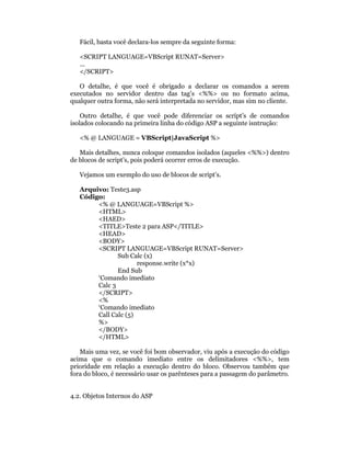 Fácil, basta você declara-los sempre da seguinte forma:

   <SCRIPT LANGUAGE=VBScript RUNAT=Server>
   ...
   </SCRIPT>

   O detalhe, é que você é obrigado a declarar os comandos a serem
executados no servidor dentro das tag’s <%%> ou no formato acima,
qualquer outra forma, não será interpretada no servidor, mas sim no cliente.

    Outro detalhe, é que você pode diferenciar os script’s de comandos
isolados colocando na primeira linha do código ASP a seguinte isntrução:

   <% @ LANGUAGE = VBScript|JavaScript %>

   Mais detalhes, nunca coloque comandos isolados (aqueles <%%>) dentro
de blocos de script’s, pois poderá ocorrer erros de execução.

   Vejamos um exemplo do uso de blocos de script’s.

   Arquivo: Teste3.asp
   Código:
        <% @ LANGUAGE=VBScript %>
        <HTML>
        <HAED>
        <TITLE>Teste 2 para ASP</TITLE>
        <HEAD>
        <BODY>
        <SCRIPT LANGUAGE=VBScript RUNAT=Server>
               Sub Calc (x)
                      response.write (x*x)
               End Sub
        ‘Comando imediato
        Calc 3
        </SCRIPT>
        <%
        ‘Comando imediato
        Call Calc (5)
        %>
        </BODY>
        </HTML>

   Mais uma vez, se você foi bom observador, viu após a execução do código
acima que o comando imediato entre os delimitadores <%%>, tem
prioridade em relação a execução dentro do bloco. Observou também que
fora do bloco, é necessário usar os parênteses para a passagem do parâmetro.


4.2. Objetos Internos do ASP
 