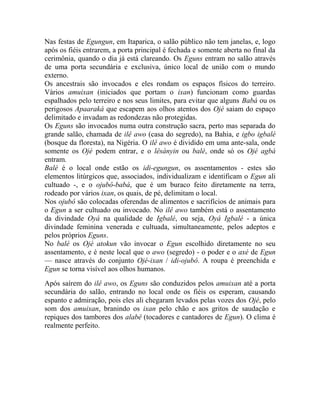 Nas festas de Egungun, em Itaparica, o salão público não tem janelas, e, logo
após os fiéis entrarem, a porta principal é fechada e somente aberta no final da
cerimônia, quando o dia já está clareando. Os Eguns entram no salão através
de uma porta secundária e exclusiva, único local de união com o mundo
externo.
Os ancestrais são invocados e eles rondam os espaços físicos do terreiro.
Vários amuixan (iniciados que portam o ixan) funcionam como guardas
espalhados pelo terreiro e nos seus limites, para evitar que alguns Babá ou os
perigosos Apaaraká que escapem aos olhos atentos dos Ojé saiam do espaço
delimitado e invadam as redondezas não protegidas.
Os Eguns são invocados numa outra construção sacra, perto mas separada do
grande salão, chamada de ilê awo (casa do segredo), na Bahia, e igbo igbalé
(bosque da floresta), na Nigéria. O ilê awo é dividido em uma ante-sala, onde
somente os Ojé podem entrar, e o lêsànyin ou balé, onde só os Ojé agbá
entram.
Balé é o local onde estão os idi-egungun, os assentamentos - estes são
elementos litúrgicos que, associados, individualizam e identificam o Egun ali
cultuado -, e o ojubô-babá, que é um buraco feito diretamente na terra,
rodeado por vários ixan, os quais, de pé, delimitam o local.
Nos ojubô são colocadas oferendas de alimentos e sacrifícios de animais para
o Egun a ser cultuado ou invocado. No ilê awo também está o assentamento
da divindade Oyá na qualidade de Igbalé, ou seja, Oyá Igbalé - a única
divindade feminina venerada e cultuada, simultaneamente, pelos adeptos e
pelos próprios Eguns.
No balé os Ojé atokun vão invocar o Egun escolhido diretamente no seu
assentamento, e é neste local que o awo (segredo) - o poder e o axé de Egun
— nasce através do conjunto Ojé-ixan / idi-ojubô. A roupa é preenchida e
Egun se torna visível aos olhos humanos.
Após saírem do ilê awo, os Eguns são conduzidos pelos amuixan até a porta
secundária do salão, entrando no local onde os fiéis os esperam, causando
espanto e admiração, pois eles ali chegaram levados pelas vozes dos Ojé, pelo
som dos amuixan, branindo os ixan pelo chão e aos gritos de saudação e
repiques dos tambores dos alabê (tocadores e cantadores de Egun). O clima é
realmente perfeito.
 