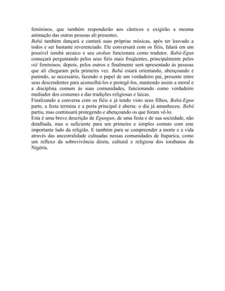 femininos, que também responderão aos cânticos e exigirão a mesma
animação das outras pessoas ali presentes.
Babá também dançará e cantará suas próprias músicas, após ter louvado a
todos e ser bastante reverenciado. Ele conversará com os fiéis, falará em um
possível iorubá arcaico e seu atokun funcionara como tradutor. Babá-Egun
começará perguntando pelos seus fiéis mais freqüentes, principalmente pelos
oiê femininos; depois, pelos outros e finalmente será apresentado às pessoas
que ali chegaram pela primeira vez. Babá estará orientando, abençoando e
punindo, se necessário, fazendo o papel de um verdadeiro pai, presente entre
seus descendentes para aconselhá-los e protegê-los, mantendo assim a moral e
a disciplina comum às suas comunidades, funcionando como verdadeiro
mediador dos costumes e das tradições religiosas e laicas.
Finalizando a conversa com os fiéis e já tendo visto seus filhos, Babá-Egun
parte, a festa termina e a porta principal é aberta: o dia já amanheceu. Babá
partiu, mas continuará protegendo e abençoando os que foram vê-lo.
Esta é uma breve descrição de Egungun, de uma festa e de sua sociedade, não
detalhada, mas o suficiente para um primeiro e simples contato com este
importante lado da religião. E também para se compreender a morte e a vida
através das ancestralidade cultuadas nessas comunidades de Itaparica, como
um reflexo da sobrevivência direta, cultural e religiosa dos iorubanos da
Nigéria.
 