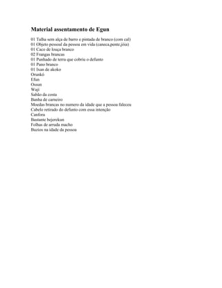 Material assentamento de Egun
01 Talha sem alça de barro e pintada de branco (com cal)
01 Objeto pessoal da pessoa em vida (caneca,pente,jóia)
01 Caco de louça branco
02 Frangas brancas
01 Punhado de terra que cobriu o defunto
01 Pano branco
01 Ixan de akoko
Orunkó
Efun
Ossun
Wají
Sabão da costa
Banha de carneiro
Moedas brancas no numero da idade que a pessoa faleceu
Cabelo retirado do defunto com essa intenção
Canfora
Bastante bejerekun
Folhas de arruda macho
Buzios na idade da pessoa
 