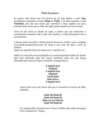 Modo de preparo
No quarto onde ficará este Esá deverá ter do lado direito o orisá Oyá,
devidamente assentada no barro (Bagã ou Padá), e do lado esquerdo o orisá
Nambukú, pois são eses orixás que controlam a força negativa de egun,
evitando desta forma que os filhos do egbé sejam atacados por esta energia.
Antes de dar inicio ao Ojubó de egun, a pessoa que que manuseara o
assentamento besuntara toda a mão com canfora, e então prosseguirá com o
assentamento:
Colocara dentro da talha o objeto pessoal da pessoa, orunkó, nome completo
civil,cabelo,moedas,buzios,caco de louça e por cima de tudo a terra do
defunto.
Agora em separado fará uma massa com o seguinte axé:
Sabão da costa,efun,ossun,wají,banha de carneiro,bejerekun,folhas de arruda,
após bem misturado toda essa massa sacrifique sobre ela uma franga
chamando pelo nome do Egun e cantando a cantiga abaixo:
E kigbalé lério
Ekigbalé
E kigbalé lério
Ekigbalé
Gbalé gbalé
Kini sorio o
E kigbalé lério
Agora cubra com esta massa tudo que se encontra no interior da talha,
cantando:
Onilê Mô Bodô Ilê
Onilê Mô Bodô Ilê
Baba esá mo bodo Ile
Onilê Mô Bodô Ilê
Em seguida deixe descansar por 2 horas o Ojubó, para então prosseguir
com a matança de 1 franga.
 