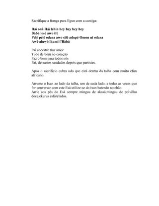 Sacrifique a franga para Egun com a cantiga:
Ikú onà Ikú lehin hey hey hey hey
Bàbá lesé awo ifé
Pelé pelé odara awo silé adupé Omon ni odara
Awè aluwó ikumi i’Bàbá
Pai ancestre traz amor
Tudo de bom no coração
Faz o bem para todos nós
Pai, deixastes saudades depois que partistes.
Após o sacrificio cubra udo que está dentro da talha com muito efun
africano.
Arrume o Ixan ao lado da talha, um de cada lado, e todas as vezes que
for conversar com este Esá utilize-se do ixan batendo no chão.
Arrie aos pés do Esá sempre mingau de akasá,mingau de polvilho
doce,ekurus esfarelados.
 